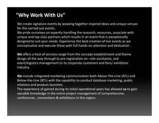 We create signature events by weaving together inspired ideas and unique venues
for the carried out events.
We pride ourselves on expertly handling the research, resources, associate with
unique and top class partners which results in an event that is exceptionally
designed to suit your needs. Experience the best creation of live events as we
conceptualize and execute these with full hands-on attention and dedication .
We offers a host of services range from the concept establishment and theme
design all the way through to pre registration on –site assistance, and
event/logistics management to its corporate customers and fairs/ exhibition
"Why Work With Us"
event/logistics management to its corporate customers and fairs/ exhibition
industry.
We include integrated marketing communication both Above-The-Line (ATL) and
Below-the-Line (BTL) with the capability to conduct database marketing, public
relations and product launches.
The experience of gained during its initial operational years has allowed us to gain
valuable knowledge in the entire project management of comprehensive,
conferences , conventions & exhibitions in this region.
 