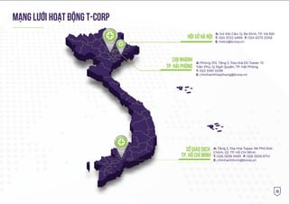 15
MẠNG LƯỚI HOẠT ÐỘNG t-corp
hội sở hà nội
Chi nhánh
tp. Hải Phòng
A: 142 Đội Cấn, Q. Ba Đình, TP. Hà Nội
T: 024 3722 4999 F: 024 6273 2058
E: hotro@tcorp.vn
sở giao dịch
tp. Hồ Chí Minh
A: Tầng 2, Tòa nhà Topaz, 66 Phó Đức
Chính, Q1, TP. Hồ Chí Minh
T: 028 3838 5495 F: 028 3838 6741
E: chinhanhhcm@tcorp.vn
A: Phòng 310, Tầng 3, Tòa nhà DG Tower, 15
Trần Phú, Q. Ngô Quyền, TP. Hải Phòng
T: 022 5361 0296
E: chinhanhhaiphong@tcorp.vn
 