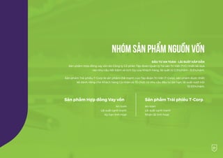 27
NHÓM SẢN PHẨM NGUỒN VỐN
ĐẦU TƯ AN TOÀN - LÃI SUẤT HẤP DẪN
Sản phẩm Hợp đồng vay vốn do Công ty Cổ phần Tập đoàn Quản lý Tài sản Trí Việt (TVC) thiết kế dựa
vào nhu cầu tiết kiệm và tích lũy của Khách hàng, lãi suất từ 2,5%/năm - 8,5%/năm.
Sản phẩm Trái phiếu T-Corp là sản phẩm thế mạnh của Tập đoàn Trí Việt (T-Corp), sản phẩm được thiết
kế dành riêng cho Khách hàng Cá nhân và Tổ chức có nhu cầu đầu tư dài hạn, lãi suất vượt trội
10.53%/năm.
An toàn
Lãi suất cạnh tranh
Kỳ hạn linh hoạt
Sản phẩm Hợp đồng Vay vốn
An toàn
Lãi suất cạnh tranh
Nhận lãi linh hoạt
Sản phẩm Trái phiếu T-Corp
 