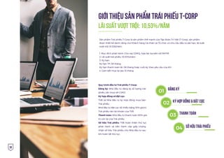 30
GIỚI THIỆU SẢN PHẨM TRÁI PHIẾU T-CORP
Quy trình đầu tư Trái phiếu T-Corp:
Đăng ký: Nhà đầu tư đăng ký số lượng trái
phiếu cần mua với CVKD
Ký hợp đồng và đặt cọc:
TVB và Nhà đầu tư ký Hợp đồng mua bán
Trái phiếu
Nhà đầu tư đặt cọc tối thiểu bằng 10% giá trị
Trái phiếu vào tài khoản của TVB
Thanh toán: Nhà đầu tư thanh toán 90% giá
trị còn lại của Trái phiếu
Sở hữu Trái phiếu: TVB hoàn thiện thủ tục
phát hành và tiến hành cấp giấy chứng
nhận sở hữu Trái phiếu cho Nhà đầu tư sau
khi hoàn tất thủ tục
Lãi suất vượt trội: 10,53%/năm
01 ÐĂNG KÝ
02 KÝ HỢP ÐỒNG & ÐẶT CỌC
03 THANH TOÁN
04 SỞ HỮU TRÁI PHIẾU
Sản phẩm Trái phiếu T-Corp là sản phẩm thế mạnh của Tập đoàn Trí Việt (T-Corp), sản phẩm
được thiết kế dành riêng cho Khách hàng Cá nhân và Tổ chức có nhu cầu đầu tư dài hạn, lãi suất
vượt trội 10.53&/năm.
1. Mục đích phát hành: Cho vay GDKQ, hợp tác ba bên với NHTM
2. Lãi suất trái phiếu: 10,53%/năm
3. Kỳ hạn:
Kỳ hạn TP: 36 tháng
Kỳ hạn thanh toán lãi: 06 tháng hoặc cuối kỳ, theo yêu cầu của KH
4. Cam kết mua lại sau 12 tháng
 