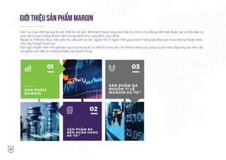 34
GIỚI THIỆU SẢN PHẨM MARGIN
SẢN PHẨM ĐA
NGUỒN TỈ LỆ
MARGIN 60-70 %
03
SẢN PHẨM BA
BÊN NGÂN HÀNG
60-70%
02
SẢN PHẨM
MARGIN
Nguồn công ty
01
Dịch vụ Giao dịch ký quỹ là việc TVB hỗ trợ vốn, để Khách hàng tăng đòn bẩy tài chính, chủ động nắm bắt được các cơ hội đầu tư,
giao dịch mua chứng khoán nằm trong danh mục quy định của UBCK.
Ngoài ra, TVB còn thực hiện việc thu xếp vốn từ các nguồn thứ 3 ngoài TVB giúp khách hàng gia tăng sức mua chứng khoán theo
nhu cầu Margin tỷ lệ cao.
Đội ngũ chuyên viên môi giới tận tụy của chúng tôi có thể hỗ trợ tư vấn cho Khách hàng các công cụ phù hợp, đáp ứng các nhu cầu
về nguồn vốn đầu tư chứng khoán của Khách hàng.
 