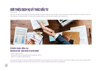 40
GIỚI THIỆU DỊCH VỤ UỶ THÁC ÐẦU TƯ
Dịch vụ Ủy thác đầu tư là sản phẩm phù hợp với các Nhà đầu tư có giá trị tài sản lớn, mục tiêu đầu tư nắm giữ và không có nhiều thời gian quản lý tài khoản cũng như
biến động của thị trường. Tập đoàn Trí Việt sẽ thay mặt Khách hàng thực hiện việc đầu tư dựa trên giá trị tài sản sẵn có
Chiến lược đầu tư
ÐẢM BẢO AN TOÀN - QUẢN TRỊ ÐẦU TƯ CHUYÊN NGHIỆP
Quy trình đầu tư kỷ luật
Phương pháp tiếp cận năng động để đưa ra quyết định đầu tư
Quản trị rủi ro nghiêm ngặt và hiệu quả
Hoạt động Ủy thác đầu tư được thực hiện bởi Hội đồng Đầu tư gồm những thành viên có kiến thức chuyên môn sâu, kinh nghiệm lâu năm trên thị trường chứng
khoán, đạo đức nghiệp, và trên hết là sự tận tâm, tận lực, uy tín, vì quyền lợi Khách hàng và danh dự nghề nghiệp.
 