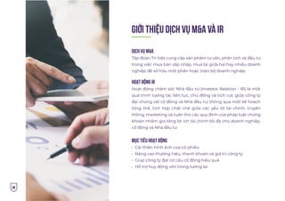 46
GIỚI THIỆU dịch vụ M&A và IR
Dịch vụ M&A
Tập đoàn Trí Việt cung cấp sản phẩm tư vấn, phân tích và đầu tư
trong việc mua bán sáp nhập, mua lại giữa hai hay nhiều doanh
nghiệp để sở hữu một phần hoặc toàn bộ doanh nghiệp
Hoạt động IR
Hoạt động chăm sóc Nhà đầu tư (Investor Relation - IR) là một
quá trình tương tác liên tục, chủ động và tích cực giữa công ty
đại chúng với cổ đông và Nhà đầu tư; thông qua một kế hoạch
tổng thể, tích hợp chặt chẽ giữa các yếu tố tài chính, truyền
thông, marketing và tuân thủ các quy định của pháp luật chứng
khoán nhằm gia tăng lợi ích tài chính tối đa cho doanh nghiệp,
cổ đông và Nhà đầu tư
Mục tiêu hoạt động
Cải thiện hình ảnh của cổ phiếu
Nâng cao thương hiệu, thanh khoản và giá trị công ty
Giúp công ty đạt cơ cấu cổ đông hiệu quả
Hỗ trợ huy động vốn trong tương lai
 