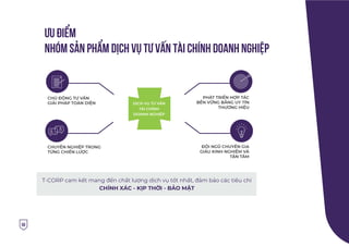 ƯU ÐIỂM
NHÓM sản phẩm DỊCH VỤ TƯ VẤN TÀI CHÍNH DOANH NGHIỆP
50
T-CORP cam kết mang đến chất lượng dịch vụ tốt nhất, đảm bảo các tiêu chí
CHÍNH XÁC - KỊP THỜI - BẢO MẬT
CHỦ ĐỘNG TƯ VẤN
GIẢI PHÁP TOÀN DIỆN
PHÁT TRIỂN HỢP TÁC
BỀN VỮNG BẰNG UY TÍN
THƯƠNG HIỆU
ĐỘI NGŨ CHUYÊN GIA
GIÀU KINH NGHIỆM VÀ
TẬN TÂM
CHUYÊN NGHIỆP TRONG
TỪNG CHIẾN LƯỢC
DỊCH VỤ TƯ VẤN
TÀI CHÍNH
DOANH NGHIỆP
 