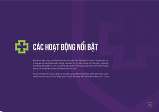 Ban lãnh đạo, cũng như toàn thể cán bộ nhân viên Tập đoàn Trí Việt (T-Corp) luôn coi
trọng giá trị văn hóa truyền thống của dân tộc. Vì vậy, chúng tôi luôn tạo ra phong
trào hoạt động xã hội tích cực trong Tập đoàn nhằm góp phần tôn tạo truyền thống
đạo lý: “Tương thân tương ái, lá lành đùm lá rách”.
Trong những năm qua, công tác từ thiện, giúp đỡ những hoàn cảnh khó khăn luôn
được duy trì và thu hút sự tham gia của cán bộ nhân viên và Khách hàng của T-Corp.
CÁC HOẠT ÐỘNG NỔI BẬT
51
 