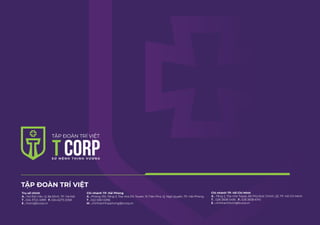 TẬP ĐOÀN TRÍ VIỆT
Trụ sở chính
A . 142 Đội Cấn, Q. Ba Đình, TP. Hà Nội
T . 024 3722 4999 F. 024 6273 2058
E . hotro@tcorp.vn
Chi nhánh TP. Hải Phòng
A . Phòng 310, Tầng 3, Tòa nhà DG Tower, 15 Trần Phú, Q. Ngô Quyền, TP. Hải Phòng
T . 022 5361 0296
M . chinhanhhaiphong@tcorp.vn
Chi nhánh TP. Hồ Chí Minh
A . Tầng 2, Tòa nhà Topaz, 66 Phó Đức Chính, Q1, TP. Hồ Chí Minh
T . 028 3838 5495 F. 028 3838 6741
E . chinhanhhcm@tcorp.vn
 
