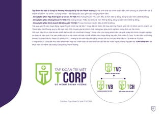 07
Tập đoàn Trí Việt (T-Corp) là Thương hiệu Quản lý Tài sản Thịnh Vượng với hệ sinh thái tài chính toàn diện, tiên phong và phát triển với 3
thành tố chính: Tài chính – Chứng Khoán – Bất động sản, bao gồm các công ty thành viên:
. Công ty Cổ phần Tập đoàn Quản lý tài sản Trí Việt (Mã chứng khoán: TVC), vốn điều lệ hơn 460 tỷ đồng, tổng tài sản hơn 2.000 tỷ đồng;
. Công ty Cổ phần Chứng khoán Trí Việt (Mã chứng khoán: TVB), vốn điều lệ hơn 700 tỷ đồng, tổng tài sản hơn 1.000 tỷ đồng;
. Công ty Cổ phần Kinh doanh Bất động sản Trí Việt (T-Corp Homes): Có vốn điều lệ 200 tỷ đồng.
Trải qua gần 15 năm hoạt động, ngoài Trụ sở chính tại Hà Nội, T-Corp đã mở thêm Sở Giao dịch tại Thành phố Hồ Chí Minh và Chi nhánh tại
Thành phố Hải Phòng; quy tụ đội ngũ hơn 200 chuyên gia tài chính chất lượng cao, giàu kinh nghiệm trong lĩnh vực tài chính.
Với mục tiêu tối ưu hóa tài sản và tối đa hóa lợi ích của Khách hàng, T-Corp luôn chú trọng phát triển các giải pháp tài chính chuyên nghiệp,
an toàn và hiệu quả. Các sản phẩm dịch vụ tài chính nổi bật có thể kể đến như: Hợp đồng Vay vốn, Trái phiếu T-Corp, Tư vấn Đầu tư Chứng
khoán, Ủy thác Đầu tư, Repo Cổ phiếu OTC,…; mang lại lãi suất hấp dẫn và lợi nhuận tối ưu cho các Nhà Đầu tư Cá nhân và Tổ chức.
Cùng với đó, T-Corp đặt mục tiêu phát triển hợp tác chiến lược và toàn diện với các đối tác nước ngoài, mang nguyên tắc “Chia sẻ lợi ích” để
thực hiện sứ mệnh xây dựng Cộng đồng Thịnh Vượng.
CH
BẤT ĐỘNG SẢN TRÍ VIỆT
VC
QUẢN LÝ TÀI SẢN TRÍ VIỆT
VB
CHỨNG KHOÁN TRÍ VIỆT
Cấu trúc Tập đoàn Trí Việt (T-CORP)
 