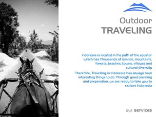 Outdoor
                 TRAVELING

    Indonesia is located in the path of the equator
      which has Thousands of islands, mountains,
             forests, beaches, towns, villages and
                                  cultural diversity
Therefore, Travelling in Indonesia has always been
  interesting things to do. Through good planning
     and preparation, we are ready to take you to
                                  explore Indonesia




                                  our services
 