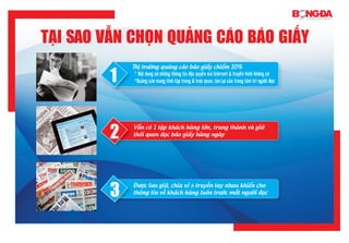 Tại sao vẫn chọn quảng cáo Báo giấy
1
Thị trường quảng cáo báo giấy chiếm 10%
* Nội dung có những thông tin độc quyền mà Internet & truyền hình không có
*Quảng cáo mang tính tập trung & trực quan, lưu lại sâu trong tâm trí người đọc
2
Vẫn có 1 tập khách hàng lớn, trung thành và giữ
thói quen đọc báo giấy hàng ngày
3
Được lưu giữ, chia sẻ & truyền tay nhau khiến cho
thông tin về khách hàng luôn trước mắt người đọc
 