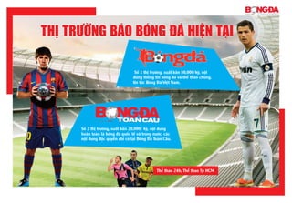 Số 2 thị trường, xuất bản 20,000/ kỳ, nội dung
hoàn toàn là bóng đá quốc tế và trong nước, các
nội dung độc quyền chỉ có tại Bóng Đá Toàn Cầu.
Số 1 thị trường, xuất bản 80,000/kỳ, nội
dung thông tin bóng đá và thể thao chung,
tin tức Bóng Đá Việt Nam.
Thị Trường Báo Bóng đá hiện Tại
Thể thao 24h, Thể thao Tp HCM
Thị Trường Báo Bóng đá hiện Tại
 