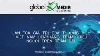 Globalmedia.com.vn
LAN TỎA GIÁ TRỊ CỦA THƯƠNG HIỆU
VIỆT NAM ĐẾN HÀNG TRĂM TRIỆU
NGƯỜI TRÊN TOÀN CẦU
Website: globalmedia.com.vn
 