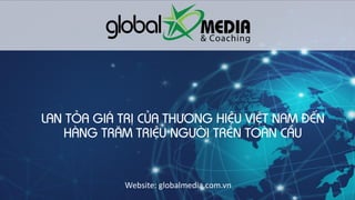 Globalmedia.com.vn
LAN TỎA GIÁ TRỊ CỦA THƯƠNG HIỆU VIỆT NAM ĐẾN
HÀNG TRĂM TRIỆU NGƯỜI TRÊN TOÀN CẦU
Website: globalmedia.com.vn
 