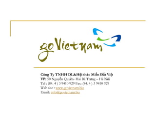Công Ty TNHH DL&Hội thảo Miền Đất Việt
VP: 50 Nguyễn Quyền- Hai Bà Trưng – Hà Nội
Tel : (84. 4 ) 3 9410 929 Fax: (84. 4 ) 3 9410 929
Web site : www.govietnam.biz
Email: info@govietnam.biz
 