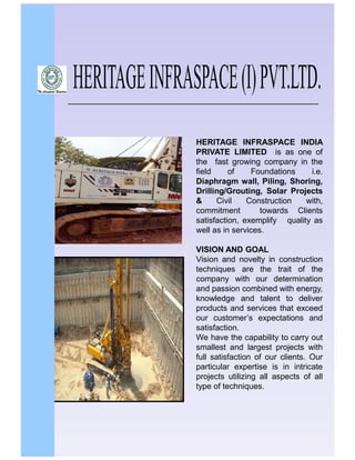HERITAGE INFRASPACE INDIA
PRIVATE LIMITED is as one of
the fast growing company in the
field
of
Foundations
i.e.
Diaphragm wall, Piling, Shoring,
Drilling/Grouting, Solar Projects
&
Civil
Construction
with,
commitment
towards Clients
satisfaction, exemplify quality as
well as in services.
VISION AND GOAL
Vision and novelty in construction
techniques are the trait of the
company with our determination
and passion combined with energy,
knowledge and talent to deliver
products and services that exceed
our customer’s expectations and
satisfaction.
We have the capability to carry out
smallest and largest projects with
full satisfaction of our clients. Our
particular expertise is in intricate
projects utilizing all aspects of all
type of techniques.

 
