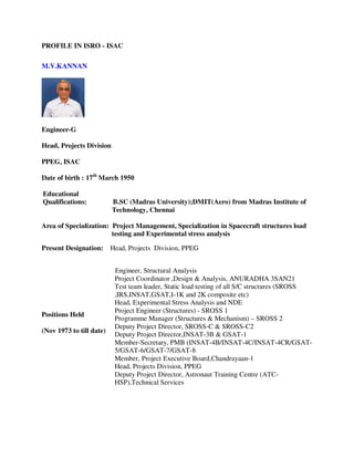 PROFILE IN ISRO - ISAC

M.V.KANNAN




Engineer-G

Head, Projects Division

PPEG, ISAC

Date of birth : 17th March 1950

Educational
Qualifications:           B.SC (Madras University);DMIT(Aero) from Madras Institute of
                          Technology, Chennai

Area of Specialization: Project Management, Specialization in Spacecraft structures load
                        testing and Experimental stress analysis

Present Designation:      Head, Projects Division, PPEG


                           Engineer, Structural Analysis
                           Project Coordinator ,Design & Analysis, ANURADHA 3SAN21
                           Test team leader, Static load testing of all S/C structures (SROSS
                           ,IRS,INSAT,GSAT,I-1K and 2K composite etc)
                           Head, Experimental Stress Analysis and NDE
                           Project Engineer (Structures) - SROSS 1
Positions Held
                           Programme Manager (Structures & Mechanism) – SROSS 2
                           Deputy Project Director, SROSS-C & SROSS-C2
(Nov 1973 to till date)
                           Deputy Project Director,INSAT-3B & GSAT-1
                           Member-Secretary, PMB (INSAT-4B/INSAT-4C/INSAT-4CR/GSAT-
                           5/GSAT-6/GSAT-7/GSAT-8
                           Member, Project Executive Board,Chandrayaan-1
                           Head, Projects Division, PPEG
                           Deputy Project Director, Astronaut Training Centre (ATC-
                           HSP),Technical Services
 
