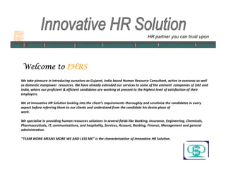 Home | About Us | Core Of Success | IHRS Services |Customer Segments | Agreement l
We take pleasure in introducing ourselves as Gujarat, India based Human Resource Consultant, active in overseas as well
as domestic manpower resources. We have already extended our services to some of the eminent companies of UAE and
India, where our proficient & efficient candidates are working at present to the highest level of satisfaction of their
PAN INDIA Operations l Contact Us
Welcome toWelcome toWelcome toWelcome to IHRSIHRSIHRSIHRS
HR partner you can trust upon
India, where our proficient & efficient candidates are working at present to the highest level of satisfaction of their
employers.
We at Innovative HR Solution looking into the clients requirements thoroughly and scrutinize the candidates in every
aspect before referring them to our clients and understand from the candidate his desire place of
work.
We specialize in providing human resources solutions in several fields like Banking, Insurance, Engineering, Chemicals,
Pharmaceuticals, IT, communications, and hospitality, Services, Account, Banking, Finance, Management and general
administration.
TEAM WORK MEANS MORE WE AND LESS ME is the characterization of Innovative HR Solution.
 