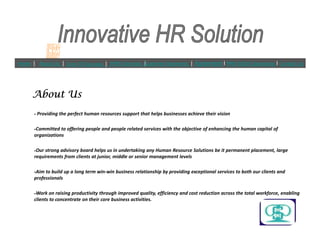 ? Providing the perfect human resources support that helps businesses achieve their vision
About UsAbout UsAbout UsAbout Us
Home | About Us | Core Of Success | IHRS Services |Customer Segments | Agreement l PAN INDIA Operations l Contact Us
?Committed to offering people and people related services with the objective of enhancing the human capital of
organizations
?Our strong advisory board helps us in undertaking any Human Resource Solutions be it permanent placement, large
requirements from clients at junior, middle or senior management levels
?Aim to build up a long term win-win business relationship by providing exceptional services to both our clients and
professionals
?Work on raising productivity through improved quality, efficiency and cost reduction across the total workforce, enabling
clients to concentrate on their core business activities.
 