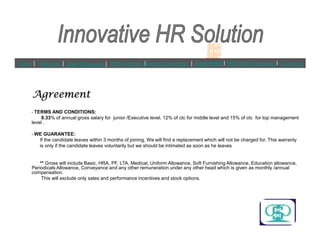 AgreementAgreementAgreementAgreement
? TERMS AND CONDITIONS:
8.33% of annual gross salary for junior /Executive level. 12% of ctc for middle level and 15% of ctc for top management
level .
Home | About Us | Core Of Success | IHRS Services |Customer Segments | Agreement l PAN INDIA Operations l Contact Us
level .
? WE GUARANTEE:
If the candidate leaves within 3 months of joining, We will find a replacement which will not be charged for. This warranty
is only if the candidate leaves voluntarily but we should be intimated as soon as he leaves
** Gross will include Basic, HRA, PF, LTA, Medical, Uniform Allowance, Soft Furnishing Allowance, Education allowance,
Periodicals Allowance, Conveyance and any other remuneration under any other head which is given as monthly /annual
compensation.
This will exclude only sales and performance incentives and stock options.
 