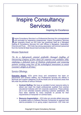 Inspire Consultancy Services




      Inspire Consultancy
            Services
                                                Inspiring for Excellence




I  nspire Consultancy Services is a Professional Services firm conceptualized
   and promoted by experience professionals. Inspire Consultancy Services
   also popularly known as ICS India has positioned itself as a Managed
Staffing & Consultancy Services firm with Offices in Bangalore, Hyderabad,
Chennai and Pune. . ICS India has strong association with eminent personnel
from the Central & State Government and also from India Inc.

Mission Statement
"To be a high-growth oriented profitable Managed Staffing &
Outsourcing Company of first choice for corporate and candidates alike,
employing a dedicated team of Hardcore professionals and resourcing
partners working using best of the technological innovations to ensure
Customer‘s delight at all times."

Service Offerings
Executive Search: ICS‘s prime focus and competence has been on
placements and contract staffing. Our Professional services are offered in
technical and support categories at all the levels and all functional areas that
fall under the preview of various Verticals.

          Contract Staffing: We have an excellent human resource policy to
          attract and retain the bright professionals qualified from premier
          educational institutes with rich corporate experience. These policies
          are in turn intended towards achieving customer satisfaction. We
          have been retained by many corporate to provide for their
          requirements of manpower on contract basis.

          Resource Augmentation – ICS India can provide skilled resources
          & scalable teams to Software Services Companies to augment both
          start-to-completion & on going project requirement. ICS India can



                  Copyright © Inspire Consultancy Services
 