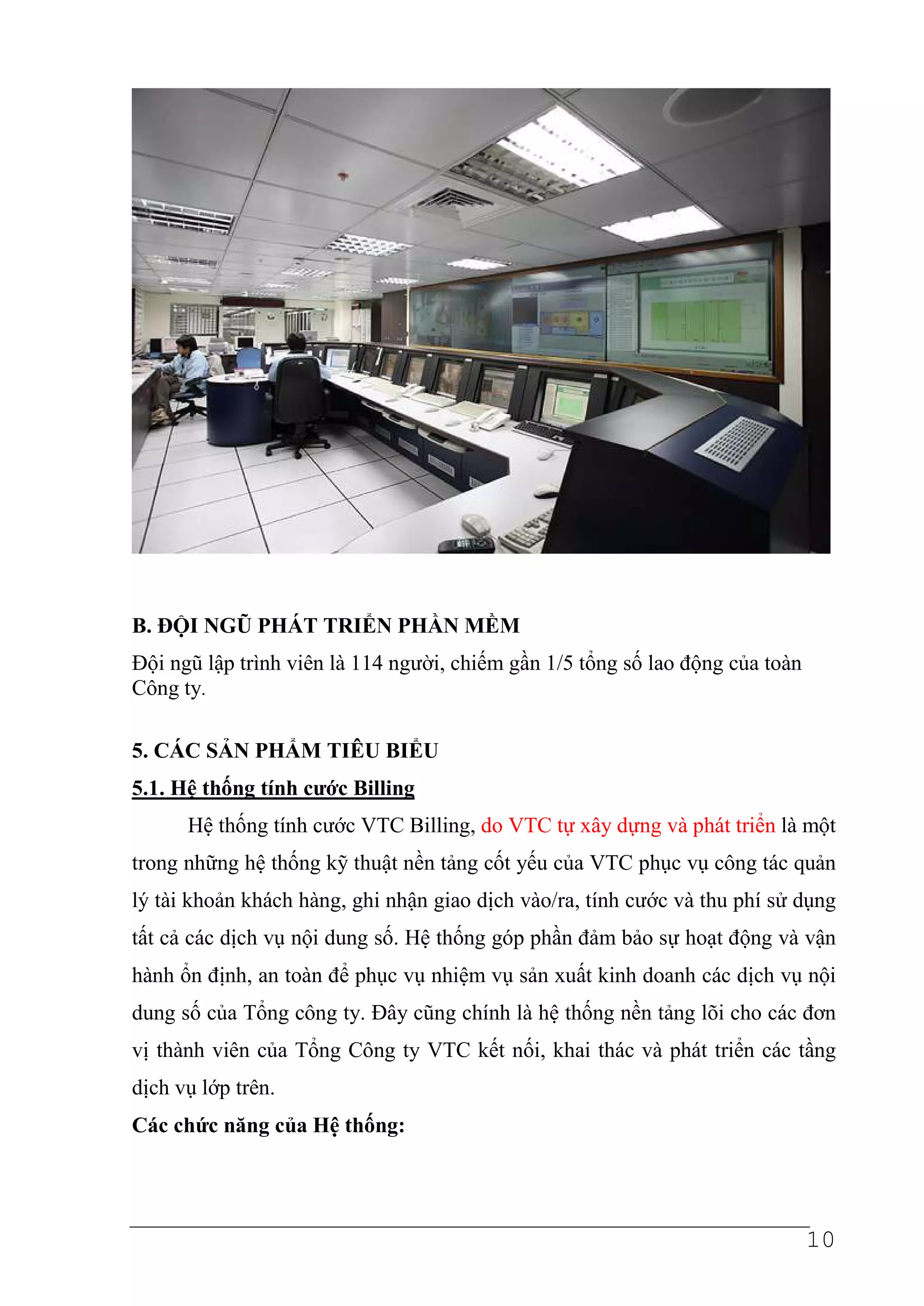 B. ĐỘI NGŨ PHÁT TRIỂN PHẦN MỀM
Đội ngũ lập trình viên là 114 người, chiếm gần 1/5 tổng số lao động của toàn
Công ty.

5. CÁC SẢN PHẨM TIÊU BIỂU
5.1. Hệ thống tính cước Billing
      Hệ thống tính cước VTC Billing, do VTC tự xây dựng và phát triển là một
trong những hệ thống kỹ thuật nền tảng cốt yếu của VTC phục vụ công tác quản
lý tài khoản khách hàng, ghi nhận giao dịch vào/ra, tính cước và thu phí sử dụng
tất cả các dịch vụ nội dung số. Hệ thống góp phần đảm bảo sự hoạt động và vận
hành ổn định, an toàn để phục vụ nhiệm vụ sản xuất kinh doanh các dịch vụ nội
dung số của Tổng công ty. Đây cũng chính là hệ thống nền tảng lõi cho các đơn
vị thành viên của Tổng Công ty VTC kết nối, khai thác và phát triển các tầng
dịch vụ lớp trên.
Các chức năng của Hệ thống:




                                                                               10
 