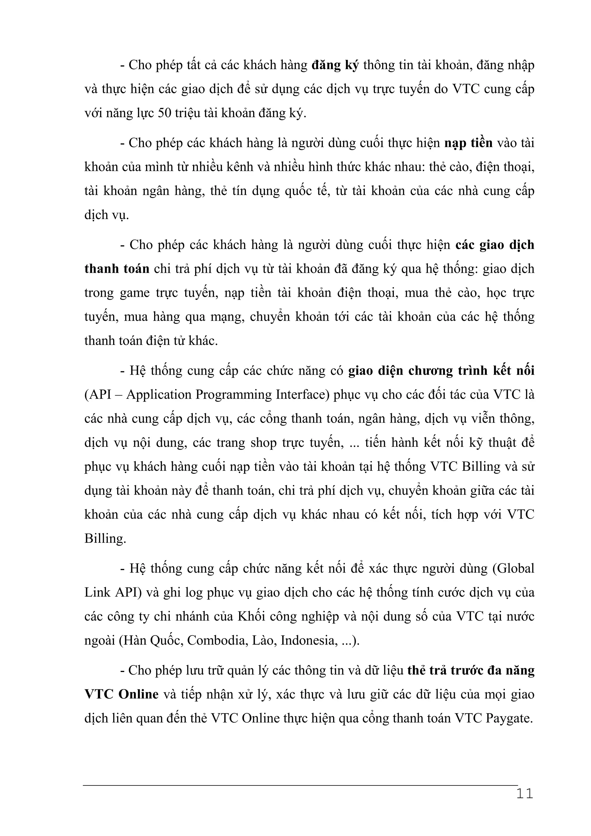 - Cho phép tất cả các khách hàng đăng ký thông tin tài khoản, đăng nhập
và thực hiện các giao dịch để sử dụng các dịch vụ trực tuyến do VTC cung cấp
với năng lực 50 triệu tài khoản đăng ký.

      - Cho phép các khách hàng là người dùng cuối thực hiện nạp tiền vào tài
khoản của mình từ nhiều kênh và nhiều hình thức khác nhau: thẻ cào, điện thoại,
tài khoản ngân hàng, thẻ tín dụng quốc tế, từ tài khoản của các nhà cung cấp
dịch vụ.

      - Cho phép các khách hàng là người dùng cuối thực hiện các giao dịch
thanh toán chi trả phí dịch vụ từ tài khoản đã đăng ký qua hệ thống: giao dịch
trong game trực tuyến, nạp tiền tài khoản điện thoại, mua thẻ cào, học trực
tuyến, mua hàng qua mạng, chuyển khoản tới các tài khoản của các hệ thống
thanh toán điện tử khác.

      - Hệ thống cung cấp các chức năng có giao diện chương trình kết nối
(API – Application Programming Interface) phục vụ cho các đối tác của VTC là
các nhà cung cấp dịch vụ, các cổng thanh toán, ngân hàng, dịch vụ viễn thông,
dịch vụ nội dung, các trang shop trực tuyến, ... tiến hành kết nối kỹ thuật để
phục vụ khách hàng cuối nạp tiền vào tài khoản tại hệ thống VTC Billing và sử
dụng tài khoản này để thanh toán, chi trả phí dịch vụ, chuyển khoản giữa các tài
khoản của các nhà cung cấp dịch vụ khác nhau có kết nối, tích hợp với VTC
Billing.

      - Hệ thống cung cấp chức năng kết nối để xác thực người dùng (Global
Link API) và ghi log phục vụ giao dịch cho các hệ thống tính cước dịch vụ của
các công ty chi nhánh của Khối công nghiệp và nội dung số của VTC tại nước
ngoài (Hàn Quốc, Combodia, Lào, Indonesia, ...).

      - Cho phép lưu trữ quản lý các thông tin và dữ liệu thẻ trả trước đa năng
VTC Online và tiếp nhận xử lý, xác thực và lưu giữ các dữ liệu của mọi giao
dịch liên quan đến thẻ VTC Online thực hiện qua cổng thanh toán VTC Paygate.




                                                                            11
 