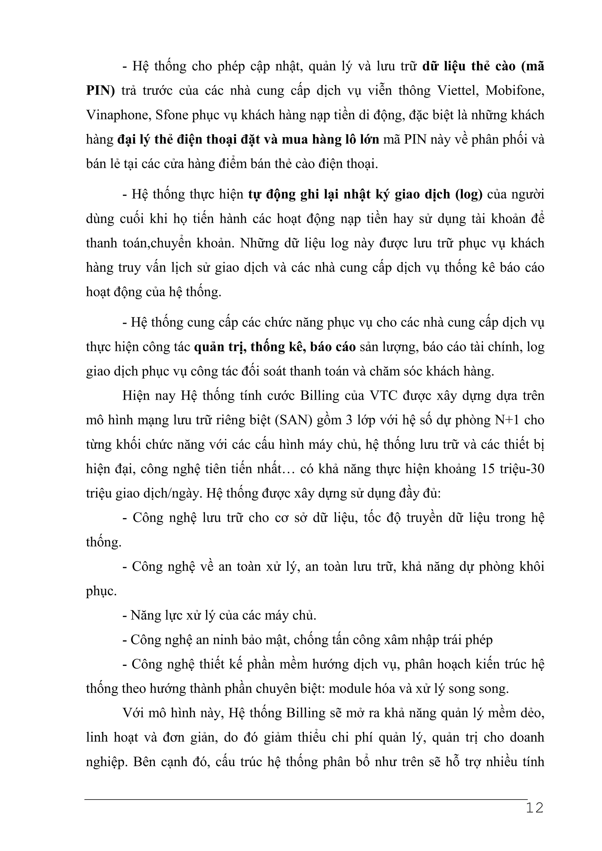 - Hệ thống cho phép cập nhật, quản lý và lưu trữ dữ liệu thẻ cào (mã
PIN) trả trước của các nhà cung cấp dịch vụ viễn thông Viettel, Mobifone,
Vinaphone, Sfone phục vụ khách hàng nạp tiền di động, đặc biệt là những khách
hàng đại lý thẻ điện thoại đặt và mua hàng lô lớn mã PIN này về phân phối và
bán lẻ tại các cửa hàng điểm bán thẻ cào điện thoại.

         - Hệ thống thực hiện tự động ghi lại nhật ký giao dịch (log) của người
dùng cuối khi họ tiến hành các hoạt động nạp tiền hay sử dụng tài khoản để
thanh toán,chuyển khoản. Những dữ liệu log này được lưu trữ phục vụ khách
hàng truy vấn lịch sử giao dịch và các nhà cung cấp dịch vụ thống kê báo cáo
hoạt động của hệ thống.

         - Hệ thống cung cấp các chức năng phục vụ cho các nhà cung cấp dịch vụ
thực hiện công tác quản trị, thống kê, báo cáo sản lượng, báo cáo tài chính, log
giao dịch phục vụ công tác đối soát thanh toán và chăm sóc khách hàng.
         Hiện nay Hệ thống tính cước Billing của VTC được xây dựng dựa trên
mô hình mạng lưu trữ riêng biệt (SAN) gồm 3 lớp với hệ số dự phòng N+1 cho
từng khối chức năng với các cấu hình máy chủ, hệ thống lưu trữ và các thiết bị
hiện đại, công nghệ tiên tiến nhất… có khả năng thực hiện khoảng 15 triệu-30
triệu giao dịch/ngày. Hệ thống được xây dựng sử dụng đầy đủ:
         - Công nghệ lưu trữ cho cơ sở dữ liệu, tốc độ truyền dữ liệu trong hệ
thống.
         - Công nghệ về an toàn xử lý, an toàn lưu trữ, khả năng dự phòng khôi
phục.
         - Năng lực xử lý của các máy chủ.
         - Công nghệ an ninh bảo mật, chống tấn công xâm nhập trái phép
         - Công nghệ thiết kế phần mềm hướng dịch vụ, phân hoạch kiến trúc hệ
thống theo hướng thành phần chuyên biệt: module hóa và xử lý song song.
         Với mô hình này, Hệ thống Billing sẽ mở ra khả năng quản lý mềm dẻo,
linh hoạt và đơn giản, do đó giảm thiểu chi phí quản lý, quản trị cho doanh
nghiệp. Bên cạnh đó, cấu trúc hệ thống phân bổ như trên sẽ hỗ trợ nhiều tính


                                                                            12
 