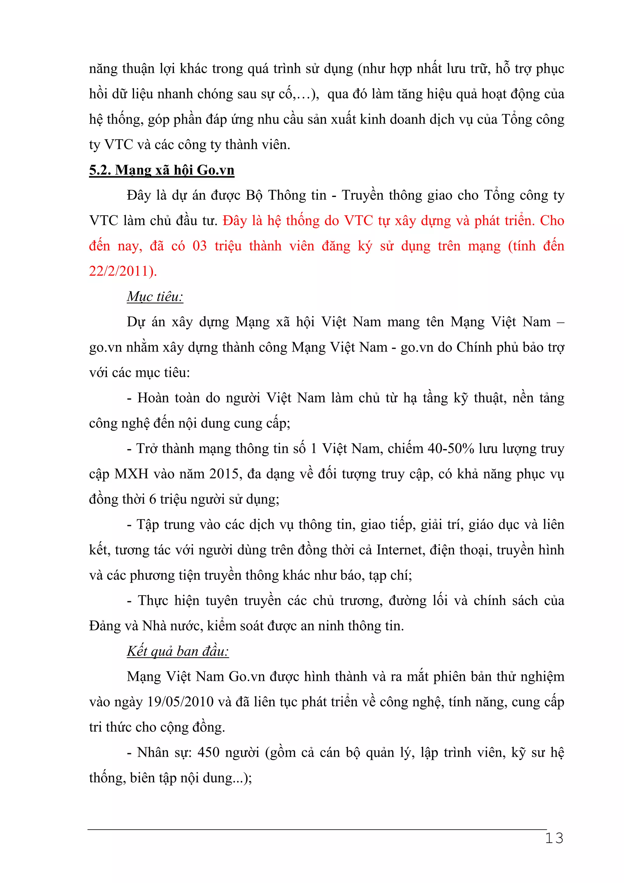 năng thuận lợi khác trong quá trình sử dụng (như hợp nhất lưu trữ, hỗ trợ phục
hồi dữ liệu nhanh chóng sau sự cố,…), qua đó làm tăng hiệu quả hoạt động của
hệ thống, góp phần đáp ứng nhu cầu sản xuất kinh doanh dịch vụ của Tổng công
ty VTC và các công ty thành viên.
5.2. Mạng xã hội Go.vn
      Đây là dự án được Bộ Thông tin - Truyền thông giao cho Tổng công ty
VTC làm chủ đầu tư. Đây là hệ thống do VTC tự xây dựng và phát triển. Cho
đến nay, đã có 03 triệu thành viên đăng ký sử dụng trên mạng (tính đến
22/2/2011).
      Mục tiêu:
      Dự án xây dựng Mạng xã hội Việt Nam mang tên Mạng Việt Nam –
go.vn nhằm xây dựng thành công Mạng Việt Nam - go.vn do Chính phủ bảo trợ
với các mục tiêu:
      - Hoàn toàn do người Việt Nam làm chủ từ hạ tầng kỹ thuật, nền tảng
công nghệ đến nội dung cung cấp;
      - Trở thành mạng thông tin số 1 Việt Nam, chiếm 40-50% lưu lượng truy
cập MXH vào năm 2015, đa dạng về đối tượng truy cập, có khả năng phục vụ
đồng thời 6 triệu người sử dụng;
      - Tập trung vào các dịch vụ thông tin, giao tiếp, giải trí, giáo dục và liên
kết, tương tác với người dùng trên đồng thời cả Internet, điện thoại, truyền hình
và các phương tiện truyền thông khác như báo, tạp chí;
      - Thực hiện tuyên truyền các chủ trương, đường lối và chính sách của
Đảng và Nhà nước, kiểm soát được an ninh thông tin.
      Kết quả ban đầu:
      Mạng Việt Nam Go.vn được hình thành và ra mắt phiên bản thử nghiệm
vào ngày 19/05/2010 và đã liên tục phát triển về công nghệ, tính năng, cung cấp
tri thức cho cộng đồng.
      - Nhân sự: 450 người (gồm cả cán bộ quản lý, lập trình viên, kỹ sư hệ
thống, biên tập nội dung...);



                                                                              13
 