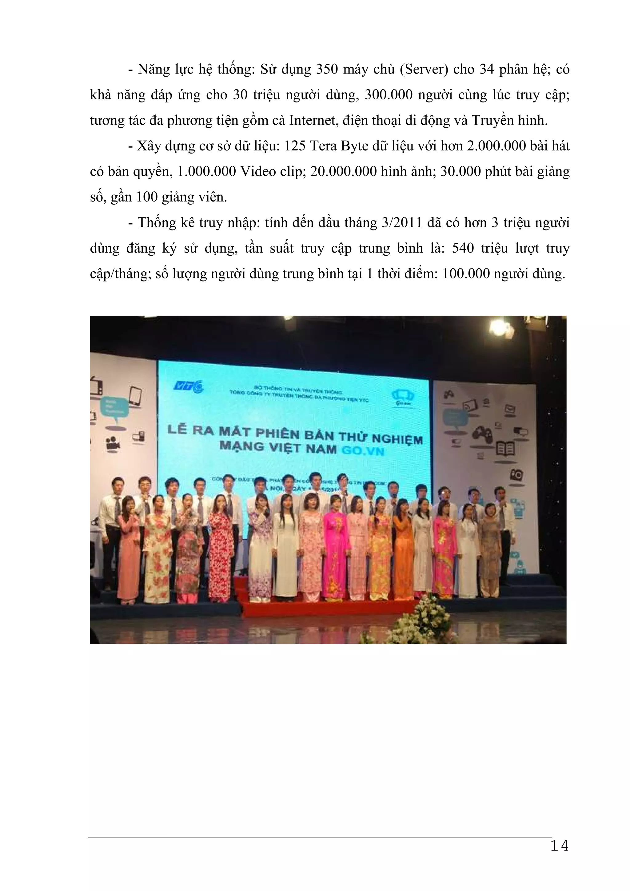 - Năng lực hệ thống: Sử dụng 350 máy chủ (Server) cho 34 phân hệ; có
khả năng đáp ứng cho 30 triệu người dùng, 300.000 người cùng lúc truy cập;
tương tác đa phương tiện gồm cả Internet, điện thoại di động và Truyền hình.
      - Xây dựng cơ sở dữ liệu: 125 Tera Byte dữ liệu với hơn 2.000.000 bài hát
có bản quyền, 1.000.000 Video clip; 20.000.000 hình ảnh; 30.000 phút bài giảng
số, gần 100 giảng viên.
      - Thống kê truy nhập: tính đến đầu tháng 3/2011 đã có hơn 3 triệu người
dùng đăng ký sử dụng, tần suất truy cập trung bình là: 540 triệu lượt truy
cập/tháng; số lượng người dùng trung bình tại 1 thời điểm: 100.000 người dùng.




                                                                               14
 