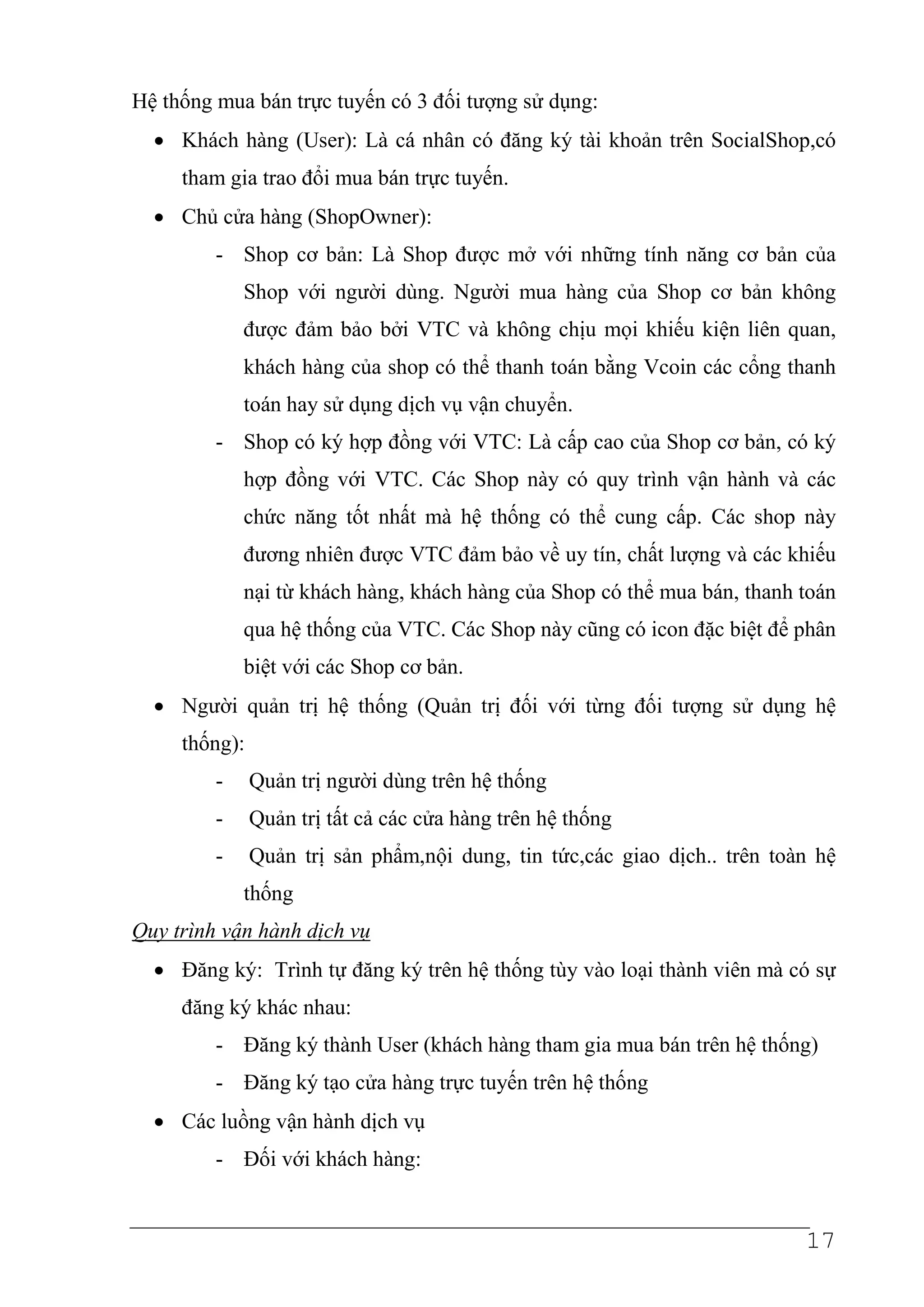 Hệ thống mua bán trực tuyến có 3 đối tượng sử dụng:
  • Khách hàng (User): Là cá nhân có đăng ký tài khoản trên SocialShop,có
     tham gia trao đổi mua bán trực tuyến.
  • Chủ cửa hàng (ShopOwner):
         - Shop cơ bản: Là Shop được mở với những tính năng cơ bản của
             Shop với người dùng. Người mua hàng của Shop cơ bản không
             được đảm bảo bởi VTC và không chịu mọi khiếu kiện liên quan,
             khách hàng của shop có thể thanh toán bằng Vcoin các cổng thanh
             toán hay sử dụng dịch vụ vận chuyển.
         - Shop có ký hợp đồng với VTC: Là cấp cao của Shop cơ bản, có ký
             hợp đồng với VTC. Các Shop này có quy trình vận hành và các
             chức năng tốt nhất mà hệ thống có thể cung cấp. Các shop này
             đương nhiên được VTC đảm bảo về uy tín, chất lượng và các khiếu
             nại từ khách hàng, khách hàng của Shop có thể mua bán, thanh toán
             qua hệ thống của VTC. Các Shop này cũng có icon đặc biệt để phân
             biệt với các Shop cơ bản.
  • Người quản trị hệ thống (Quản trị đối với từng đối tượng sử dụng hệ
     thống):
         -     Quản trị người dùng trên hệ thống
         -     Quản trị tất cả các cửa hàng trên hệ thống
         -     Quản trị sản phẩm,nội dung, tin tức,các giao dịch.. trên toàn hệ
             thống
Quy trình vận hành dịch vụ
  • Đăng ký: Trình tự đăng ký trên hệ thống tùy vào loại thành viên mà có sự
     đăng ký khác nhau:
         - Đăng ký thành User (khách hàng tham gia mua bán trên hệ thống)
         - Đăng ký tạo cửa hàng trực tuyến trên hệ thống
  • Các luồng vận hành dịch vụ
         - Đối với khách hàng:


                                                                           17
 