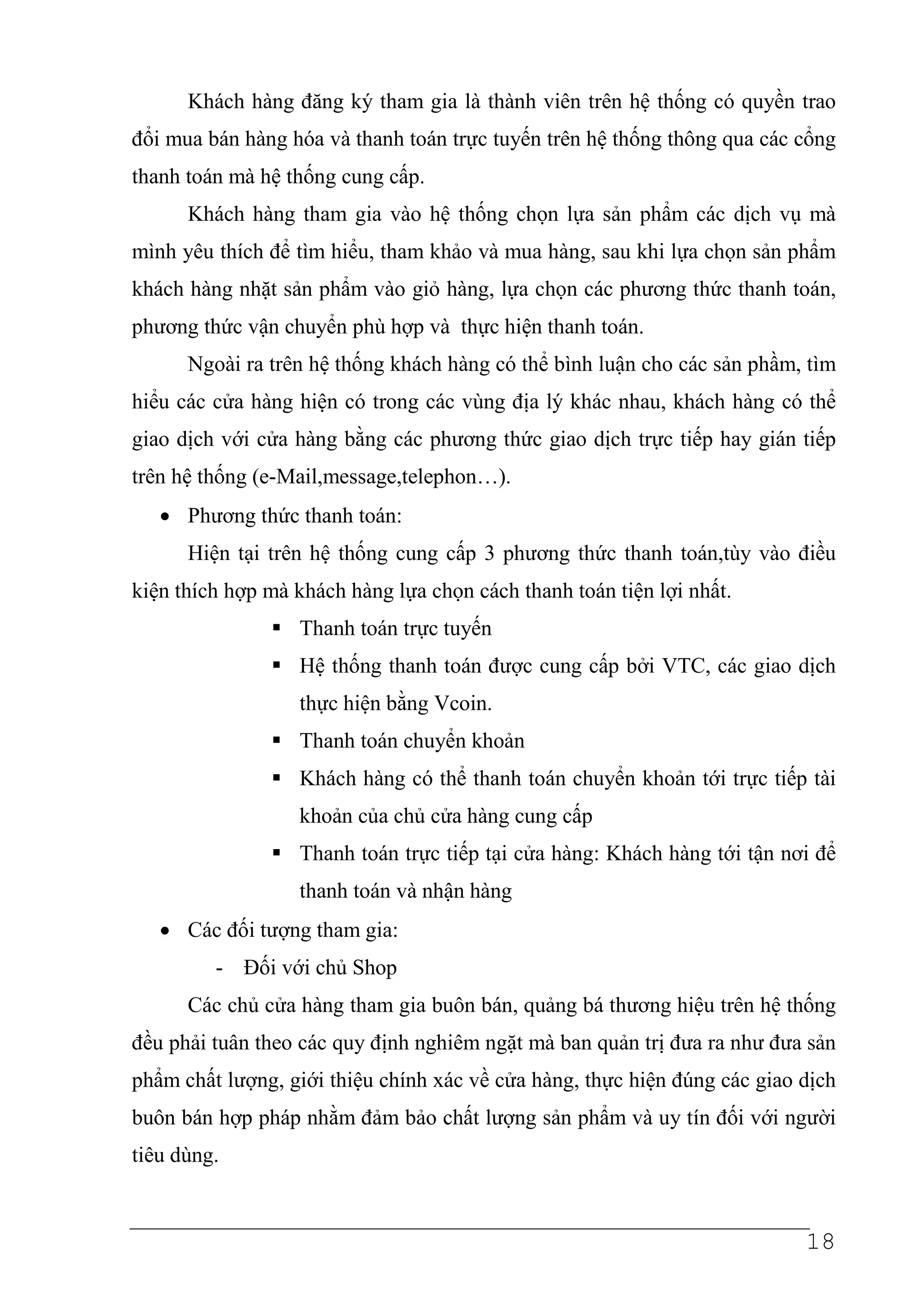 Khách hàng đăng ký tham gia là thành viên trên hệ thống có quyền trao
đổi mua bán hàng hóa và thanh toán trực tuyến trên hệ thống thông qua các cổng
thanh toán mà hệ thống cung cấp.
      Khách hàng tham gia vào hệ thống chọn lựa sản phẩm các dịch vụ mà
mình yêu thích để tìm hiểu, tham khảo và mua hàng, sau khi lựa chọn sản phẩm
khách hàng nhặt sản phẩm vào giỏ hàng, lựa chọn các phương thức thanh toán,
phương thức vận chuyển phù hợp và thực hiện thanh toán.
      Ngoài ra trên hệ thống khách hàng có thể bình luận cho các sản phầm, tìm
hiểu các cửa hàng hiện có trong các vùng địa lý khác nhau, khách hàng có thể
giao dịch với cửa hàng bằng các phương thức giao dịch trực tiếp hay gián tiếp
trên hệ thống (e-Mail,message,telephon…).
   • Phương thức thanh toán:
      Hiện tại trên hệ thống cung cấp 3 phương thức thanh toán,tùy vào điều
kiện thích hợp mà khách hàng lựa chọn cách thanh toán tiện lợi nhất.
                   Thanh toán trực tuyến
                   Hệ thống thanh toán được cung cấp bởi VTC, các giao dịch
                   thực hiện bằng Vcoin.
                   Thanh toán chuyển khoản
                   Khách hàng có thể thanh toán chuyển khoản tới trực tiếp tài
                   khoản của chủ cửa hàng cung cấp
                   Thanh toán trực tiếp tại cửa hàng: Khách hàng tới tận nơi để
                   thanh toán và nhận hàng
   • Các đối tượng tham gia:
         - Đối với chủ Shop
      Các chủ cửa hàng tham gia buôn bán, quảng bá thương hiệu trên hệ thống
đều phải tuân theo các quy định nghiêm ngặt mà ban quản trị đưa ra như đưa sản
phẩm chất lượng, giới thiệu chính xác về cửa hàng, thực hiện đúng các giao dịch
buôn bán hợp pháp nhằm đảm bảo chất lượng sản phẩm và uy tín đối với người
tiêu dùng.


                                                                           18
 