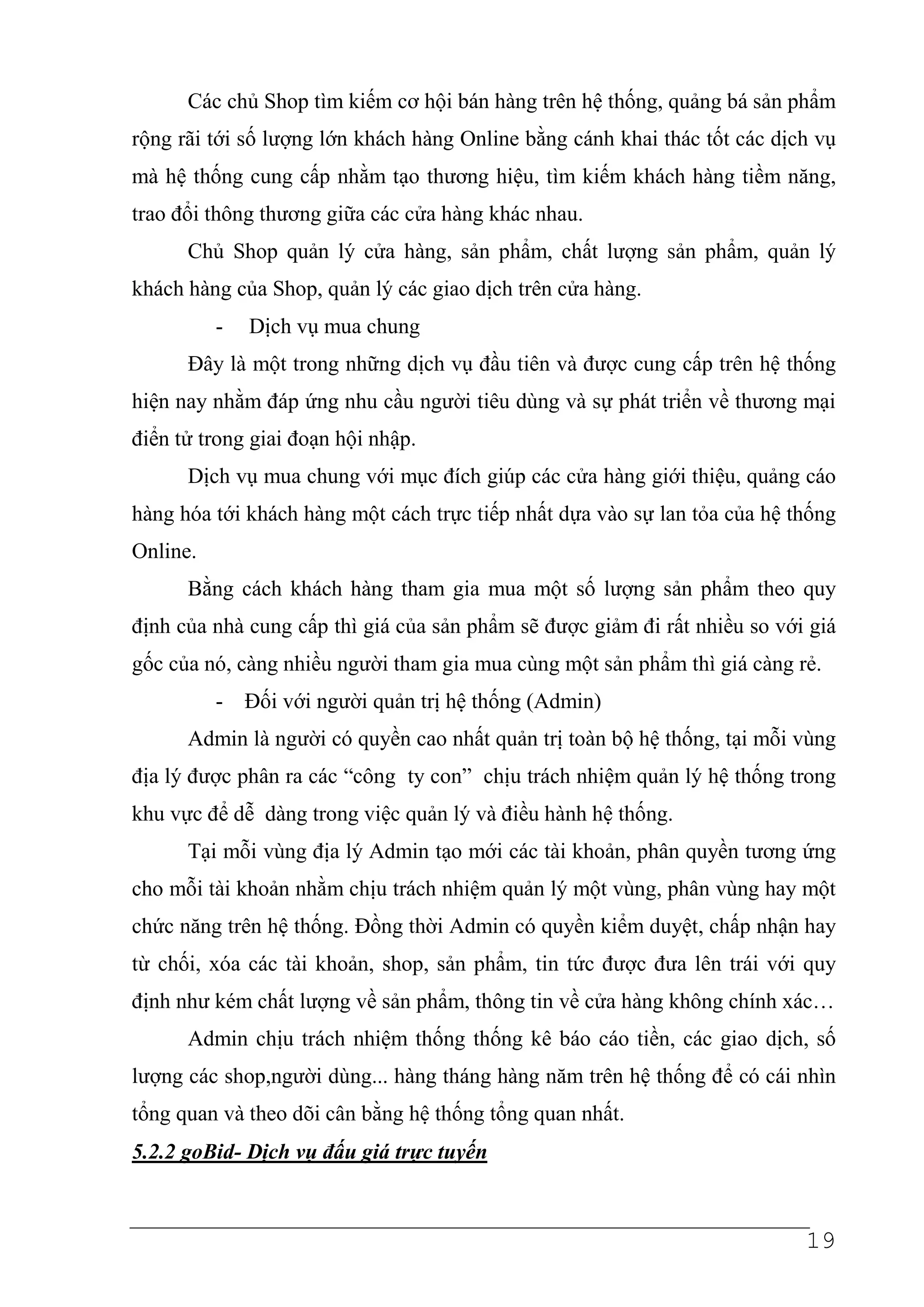 Các chủ Shop tìm kiếm cơ hội bán hàng trên hệ thống, quảng bá sản phẩm
rộng rãi tới số lượng lớn khách hàng Online bằng cánh khai thác tốt các dịch vụ
mà hệ thống cung cấp nhằm tạo thương hiệu, tìm kiếm khách hàng tiềm năng,
trao đổi thông thương giữa các cửa hàng khác nhau.
      Chủ Shop quản lý cửa hàng, sản phẩm, chất lượng sản phẩm, quản lý
khách hàng của Shop, quản lý các giao dịch trên cửa hàng.
          -   Dịch vụ mua chung
      Đây là một trong những dịch vụ đầu tiên và được cung cấp trên hệ thống
hiện nay nhằm đáp ứng nhu cầu người tiêu dùng và sự phát triển về thương mại
điển tử trong giai đoạn hội nhập.
      Dịch vụ mua chung với mục đích giúp các cửa hàng giới thiệu, quảng cáo
hàng hóa tới khách hàng một cách trực tiếp nhất dựa vào sự lan tỏa của hệ thống
Online.
      Bằng cách khách hàng tham gia mua một số lượng sản phẩm theo quy
định của nhà cung cấp thì giá của sản phẩm sẽ được giảm đi rất nhiều so với giá
gốc của nó, càng nhiều người tham gia mua cùng một sản phẩm thì giá càng rẻ.
          - Đối với người quản trị hệ thống (Admin)
      Admin là người có quyền cao nhất quản trị toàn bộ hệ thống, tại mỗi vùng
địa lý được phân ra các “công ty con” chịu trách nhiệm quản lý hệ thống trong
khu vực để dễ dàng trong việc quản lý và điều hành hệ thống.
      Tại mỗi vùng địa lý Admin tạo mới các tài khoản, phân quyền tương ứng
cho mỗi tài khoản nhằm chịu trách nhiệm quản lý một vùng, phân vùng hay một
chức năng trên hệ thống. Đồng thời Admin có quyền kiểm duyệt, chấp nhận hay
từ chối, xóa các tài khoản, shop, sản phẩm, tin tức được đưa lên trái với quy
định như kém chất lượng về sản phẩm, thông tin về cửa hàng không chính xác…
      Admin chịu trách nhiệm thống thống kê báo cáo tiền, các giao dịch, số
lượng các shop,người dùng... hàng tháng hàng năm trên hệ thống để có cái nhìn
tổng quan và theo dõi cân bằng hệ thống tổng quan nhất.
5.2.2 goBid- Dịch vụ đấu giá trực tuyến



                                                                           19
 