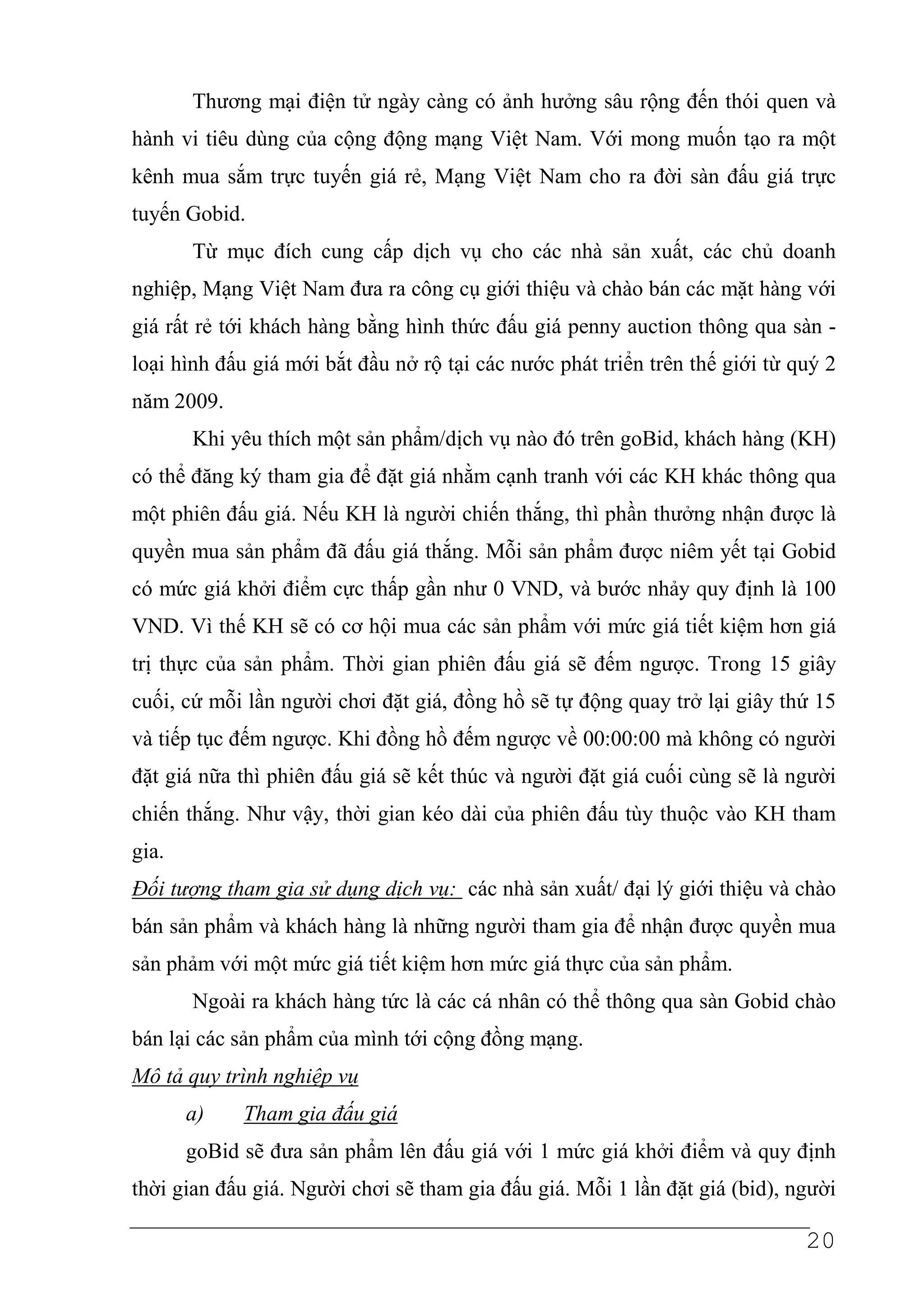 Thương mại điện tử ngày càng có ảnh hưởng sâu rộng đến thói quen và
hành vi tiêu dùng của cộng động mạng Việt Nam. Với mong muốn tạo ra một
kênh mua sắm trực tuyến giá rẻ, Mạng Việt Nam cho ra đời sàn đấu giá trực
tuyến Gobid.
       Từ mục đích cung cấp dịch vụ cho các nhà sản xuất, các chủ doanh
nghiệp, Mạng Việt Nam đưa ra công cụ giới thiệu và chào bán các mặt hàng với
giá rất rẻ tới khách hàng bằng hình thức đấu giá penny auction thông qua sàn -
loại hình đấu giá mới bắt đầu nở rộ tại các nước phát triển trên thế giới từ quý 2
năm 2009.
       Khi yêu thích một sản phẩm/dịch vụ nào đó trên goBid, khách hàng (KH)
có thể đăng ký tham gia để đặt giá nhằm cạnh tranh với các KH khác thông qua
một phiên đấu giá. Nếu KH là người chiến thắng, thì phần thưởng nhận được là
quyền mua sản phẩm đã đấu giá thắng. Mỗi sản phẩm được niêm yết tại Gobid
có mức giá khởi điểm cực thấp gần như 0 VND, và bước nhảy quy định là 100
VND. Vì thế KH sẽ có cơ hội mua các sản phẩm với mức giá tiết kiệm hơn giá
trị thực của sản phẩm. Thời gian phiên đấu giá sẽ đếm ngược. Trong 15 giây
cuối, cứ mỗi lần người chơi đặt giá, đồng hồ sẽ tự động quay trở lại giây thứ 15
và tiếp tục đếm ngược. Khi đồng hồ đếm ngược về 00:00:00 mà không có người
đặt giá nữa thì phiên đấu giá sẽ kết thúc và người đặt giá cuối cùng sẽ là người
chiến thắng. Như vậy, thời gian kéo dài của phiên đấu tùy thuộc vào KH tham
gia.
Đối tượng tham gia sử dụng dịch vụ: các nhà sản xuất/ đại lý giới thiệu và chào
bán sản phẩm và khách hàng là những người tham gia để nhận được quyền mua
sản phảm với một mức giá tiết kiệm hơn mức giá thực của sản phẩm.
       Ngoài ra khách hàng tức là các cá nhân có thể thông qua sàn Gobid chào
bán lại các sản phẩm của mình tới cộng đồng mạng.
Mô tả quy trình nghiệp vụ
       a)    Tham gia đấu giá
       goBid sẽ đưa sản phẩm lên đấu giá với 1 mức giá khởi điểm và quy định
thời gian đấu giá. Người chơi sẽ tham gia đấu giá. Mỗi 1 lần đặt giá (bid), người

                                                                              20
 