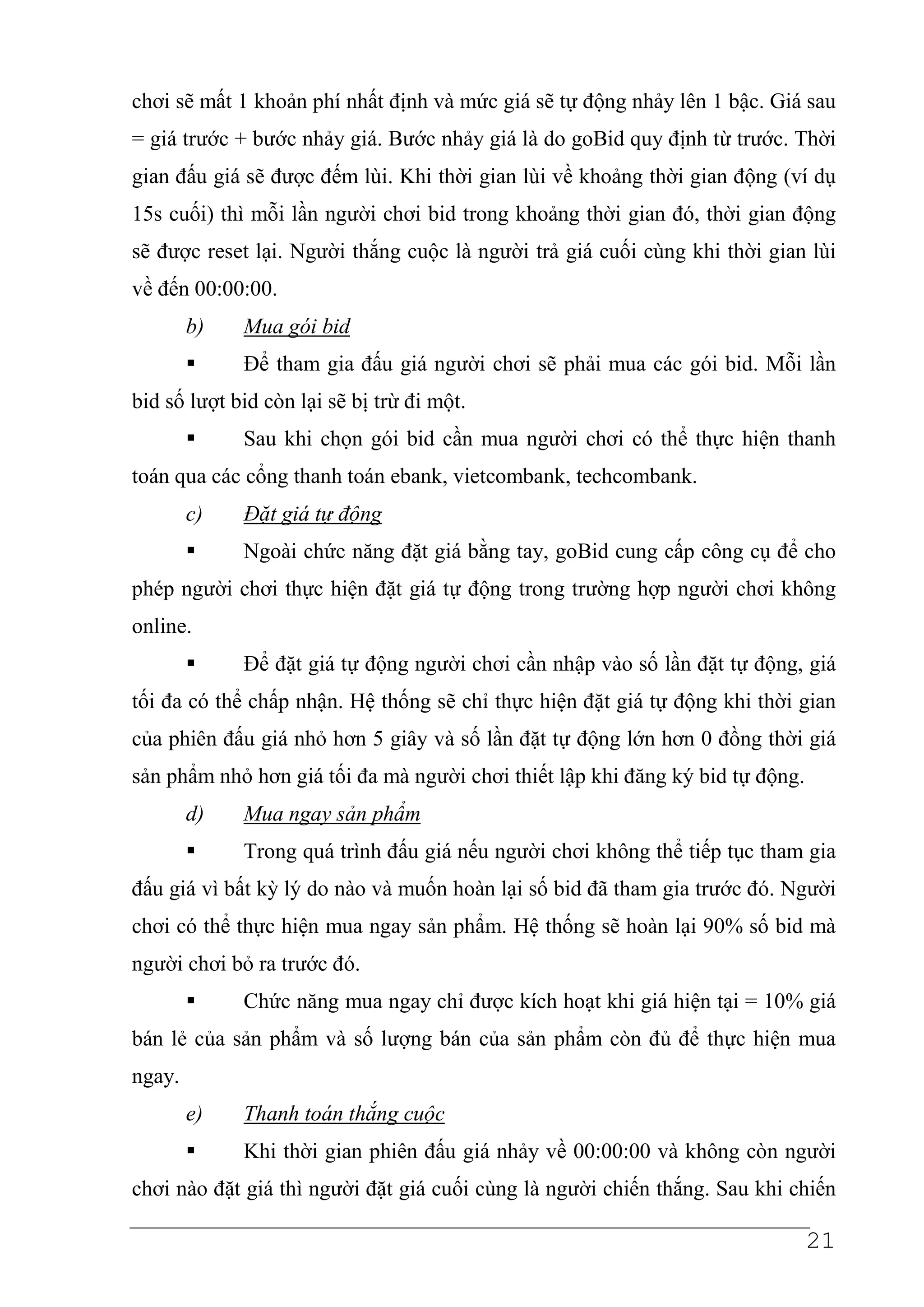 chơi sẽ mất 1 khoản phí nhất định và mức giá sẽ tự động nhảy lên 1 bậc. Giá sau
= giá trước + bước nhảy giá. Bước nhảy giá là do goBid quy định từ trước. Thời
gian đấu giá sẽ được đếm lùi. Khi thời gian lùi về khoảng thời gian động (ví dụ
15s cuối) thì mỗi lần người chơi bid trong khoảng thời gian đó, thời gian động
sẽ được reset lại. Người thắng cuộc là người trả giá cuối cùng khi thời gian lùi
về đến 00:00:00.
        b)   Mua gói bid
             Để tham gia đấu giá người chơi sẽ phải mua các gói bid. Mỗi lần
bid số lượt bid còn lại sẽ bị trừ đi một.
             Sau khi chọn gói bid cần mua người chơi có thể thực hiện thanh
toán qua các cổng thanh toán ebank, vietcombank, techcombank.
        c)   Đặt giá tự động
             Ngoài chức năng đặt giá bằng tay, goBid cung cấp công cụ để cho
phép người chơi thực hiện đặt giá tự động trong trường hợp người chơi không
online.
             Để đặt giá tự động người chơi cần nhập vào số lần đặt tự động, giá
tối đa có thể chấp nhận. Hệ thống sẽ chỉ thực hiện đặt giá tự động khi thời gian
của phiên đấu giá nhỏ hơn 5 giây và số lần đặt tự động lớn hơn 0 đồng thời giá
sản phẩm nhỏ hơn giá tối đa mà người chơi thiết lập khi đăng ký bid tự động.
        d)   Mua ngay sản phẩm
             Trong quá trình đấu giá nếu người chơi không thể tiếp tục tham gia
đấu giá vì bất kỳ lý do nào và muốn hoàn lại số bid đã tham gia trước đó. Người
chơi có thể thực hiện mua ngay sản phẩm. Hệ thống sẽ hoàn lại 90% số bid mà
người chơi bỏ ra trước đó.
             Chức năng mua ngay chỉ được kích hoạt khi giá hiện tại = 10% giá
bán lẻ của sản phẩm và số lượng bán của sản phẩm còn đủ để thực hiện mua
ngay.
        e)   Thanh toán thắng cuộc
             Khi thời gian phiên đấu giá nhảy về 00:00:00 và không còn người
chơi nào đặt giá thì người đặt giá cuối cùng là người chiến thắng. Sau khi chiến

                                                                               21
 