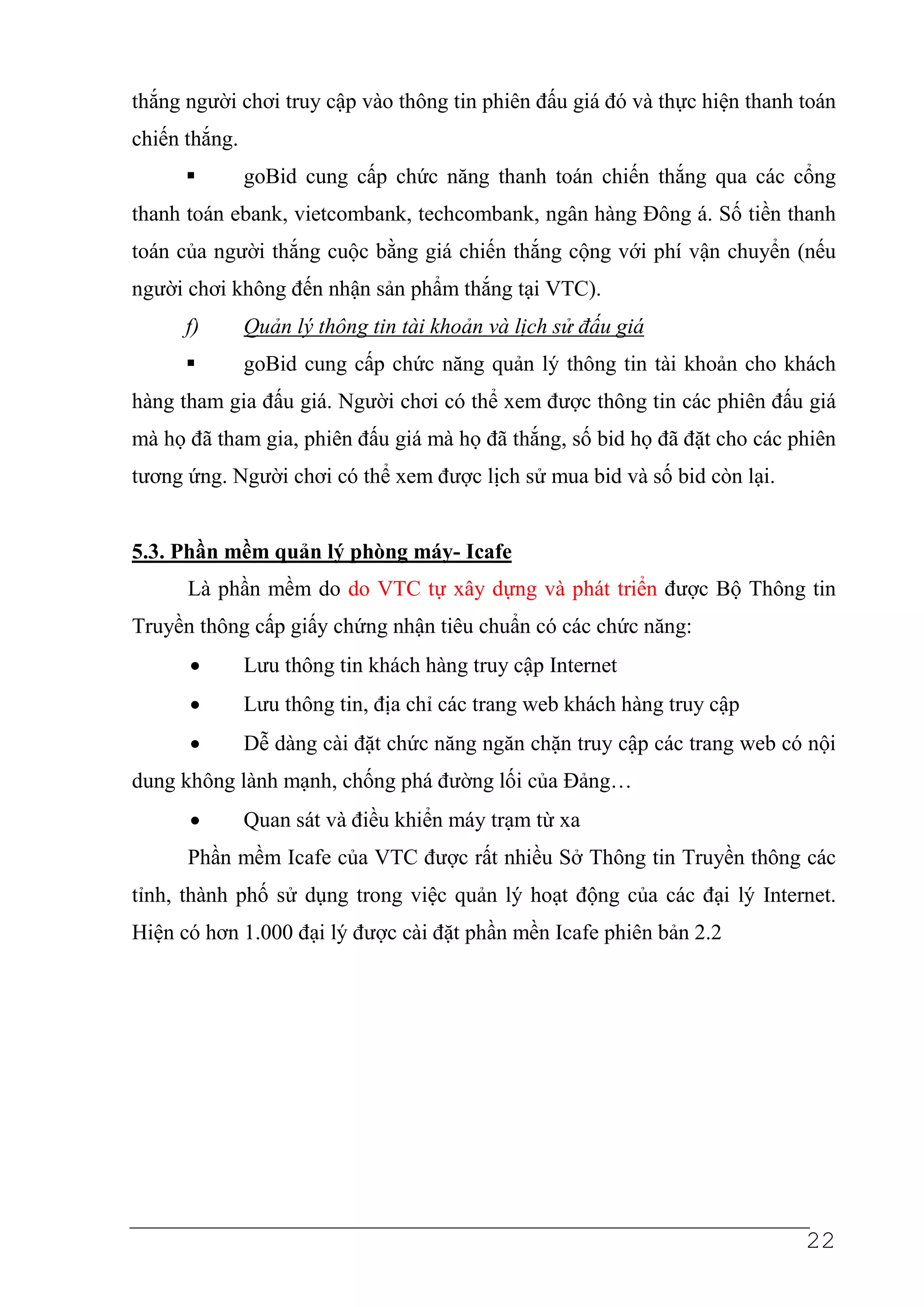 thắng người chơi truy cập vào thông tin phiên đấu giá đó và thực hiện thanh toán
chiến thắng.
               goBid cung cấp chức năng thanh toán chiến thắng qua các cổng
thanh toán ebank, vietcombank, techcombank, ngân hàng Đông á. Số tiền thanh
toán của người thắng cuộc bằng giá chiến thắng cộng với phí vận chuyển (nếu
người chơi không đến nhận sản phẩm thắng tại VTC).
      f)       Quản lý thông tin tài khoản và lịch sử đấu giá
               goBid cung cấp chức năng quản lý thông tin tài khoản cho khách
hàng tham gia đấu giá. Người chơi có thể xem được thông tin các phiên đấu giá
mà họ đã tham gia, phiên đấu giá mà họ đã thắng, số bid họ đã đặt cho các phiên
tương ứng. Người chơi có thể xem được lịch sử mua bid và số bid còn lại.


5.3. Phần mềm quản lý phòng máy- Icafe
      Là phần mềm do do VTC tự xây dựng và phát triển được Bộ Thông tin
Truyền thông cấp giấy chứng nhận tiêu chuẩn có các chức năng:
      •        Lưu thông tin khách hàng truy cập Internet
      •        Lưu thông tin, địa chỉ các trang web khách hàng truy cập
      •        Dễ dàng cài đặt chức năng ngăn chặn truy cập các trang web có nội
dung không lành mạnh, chống phá đường lối của Đảng…
      •        Quan sát và điều khiển máy trạm từ xa
      Phần mềm Icafe của VTC được rất nhiều Sở Thông tin Truyền thông các
tỉnh, thành phố sử dụng trong việc quản lý hoạt động của các đại lý Internet.
Hiện có hơn 1.000 đại lý được cài đặt phần mền Icafe phiên bản 2.2




                                                                            22
 