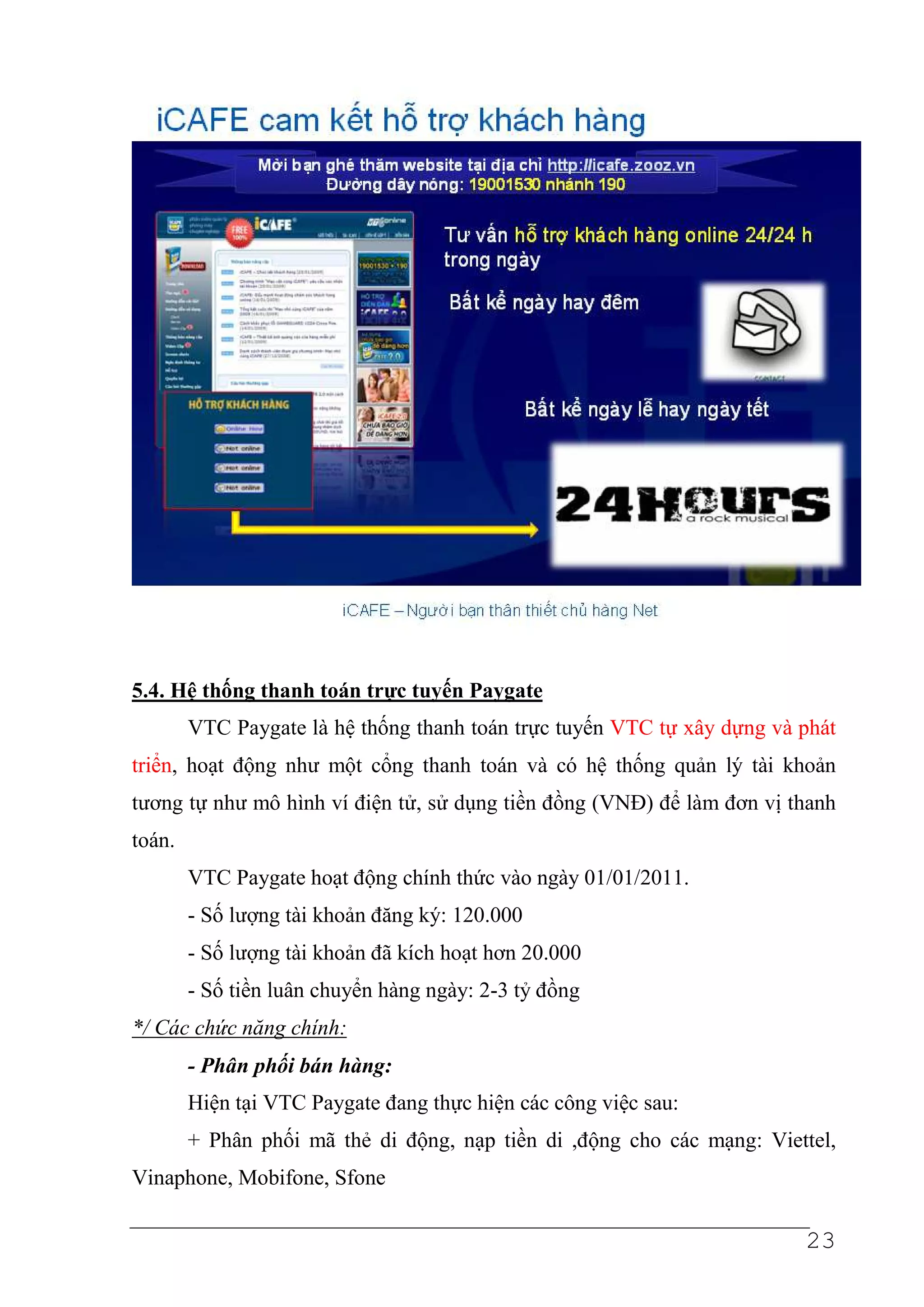 5.4. Hệ thống thanh toán trực tuyến Paygate
        VTC Paygate là hệ thống thanh toán trực tuyến VTC tự xây dựng và phát
triển, hoạt động như một cổng thanh toán và có hệ thống quản lý tài khoản
tương tự như mô hình ví điện tử, sử dụng tiền đồng (VNĐ) để làm đơn vị thanh
toán.
        VTC Paygate hoạt động chính thức vào ngày 01/01/2011.
        - Số lượng tài khoản đăng ký: 120.000
        - Số lượng tài khoản đã kích hoạt hơn 20.000
        - Số tiền luân chuyển hàng ngày: 2-3 tỷ đồng
*/ Các chức năng chính:
        - Phân phối bán hàng:
        Hiện tại VTC Paygate đang thực hiện các công việc sau:
        + Phân phối mã thẻ di động, nạp tiền di ,động cho các mạng: Viettel,
Vinaphone, Mobifone, Sfone

                                                                         23
 