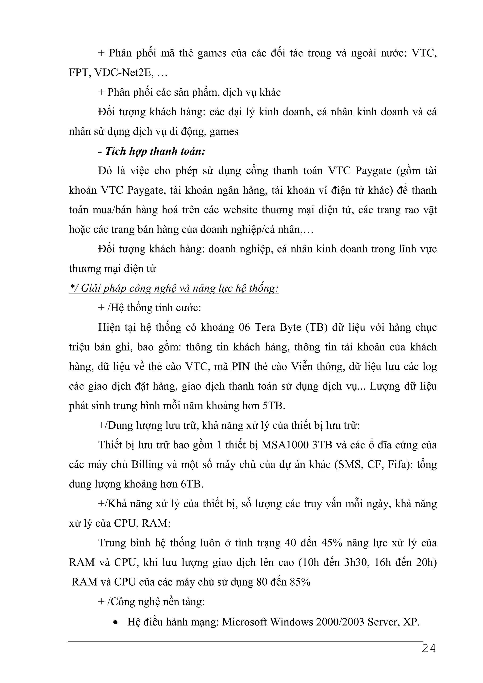 + Phân phối mã thẻ games của các đối tác trong và ngoài nước: VTC,
FPT, VDC-Net2E, …
      + Phân phối các sản phẩm, dịch vụ khác
      Đối tượng khách hàng: các đại lý kinh doanh, cá nhân kinh doanh và cá
nhân sử dụng dịch vụ di động, games
      - Tích hợp thanh toán:
      Đó là việc cho phép sử dụng cổng thanh toán VTC Paygate (gồm tài
khoản VTC Paygate, tài khoản ngân hàng, tài khoản ví điện tử khác) để thanh
toán mua/bán hàng hoá trên các website thuơng mại điện tử, các trang rao vặt
hoặc các trang bán hàng của doanh nghiệp/cá nhân,…
      Đối tượng khách hàng: doanh nghiệp, cá nhân kinh doanh trong lĩnh vực
thương mại điện tử
*/ Giải pháp công nghệ và năng lực hệ thống:
      + /Hệ thống tính cước:
      Hiện tại hệ thống có khoảng 06 Tera Byte (TB) dữ liệu với hàng chục
triệu bản ghi, bao gồm: thông tin khách hàng, thông tin tài khoản của khách
hàng, dữ liệu về thẻ cào VTC, mã PIN thẻ cào Viễn thông, dữ liệu lưu các log
các giao dịch đặt hàng, giao dịch thanh toán sử dụng dịch vụ... Lượng dữ liệu
phát sinh trung bình mỗi năm khoảng hơn 5TB.
      +/Dung lượng lưu trữ, khả năng xử lý của thiết bị lưu trữ:
      Thiết bị lưu trữ bao gồm 1 thiết bị MSA1000 3TB và các ổ đĩa cứng của
các máy chủ Billing và một số máy chủ của dự án khác (SMS, CF, Fifa): tổng
dung lượng khoảng hơn 6TB.
      +/Khả năng xử lý của thiết bị, số lượng các truy vấn mỗi ngày, khả năng
xử lý của CPU, RAM:
      Trung bình hệ thống luôn ở tình trạng 40 đến 45% năng lực xử lý của
RAM và CPU, khi lưu lượng giao dịch lên cao (10h đến 3h30, 16h đến 20h)
RAM và CPU của các máy chủ sử dụng 80 đến 85%
      + /Công nghệ nền tảng:
         • Hệ điều hành mạng: Microsoft Windows 2000/2003 Server, XP.

                                                                         24
 