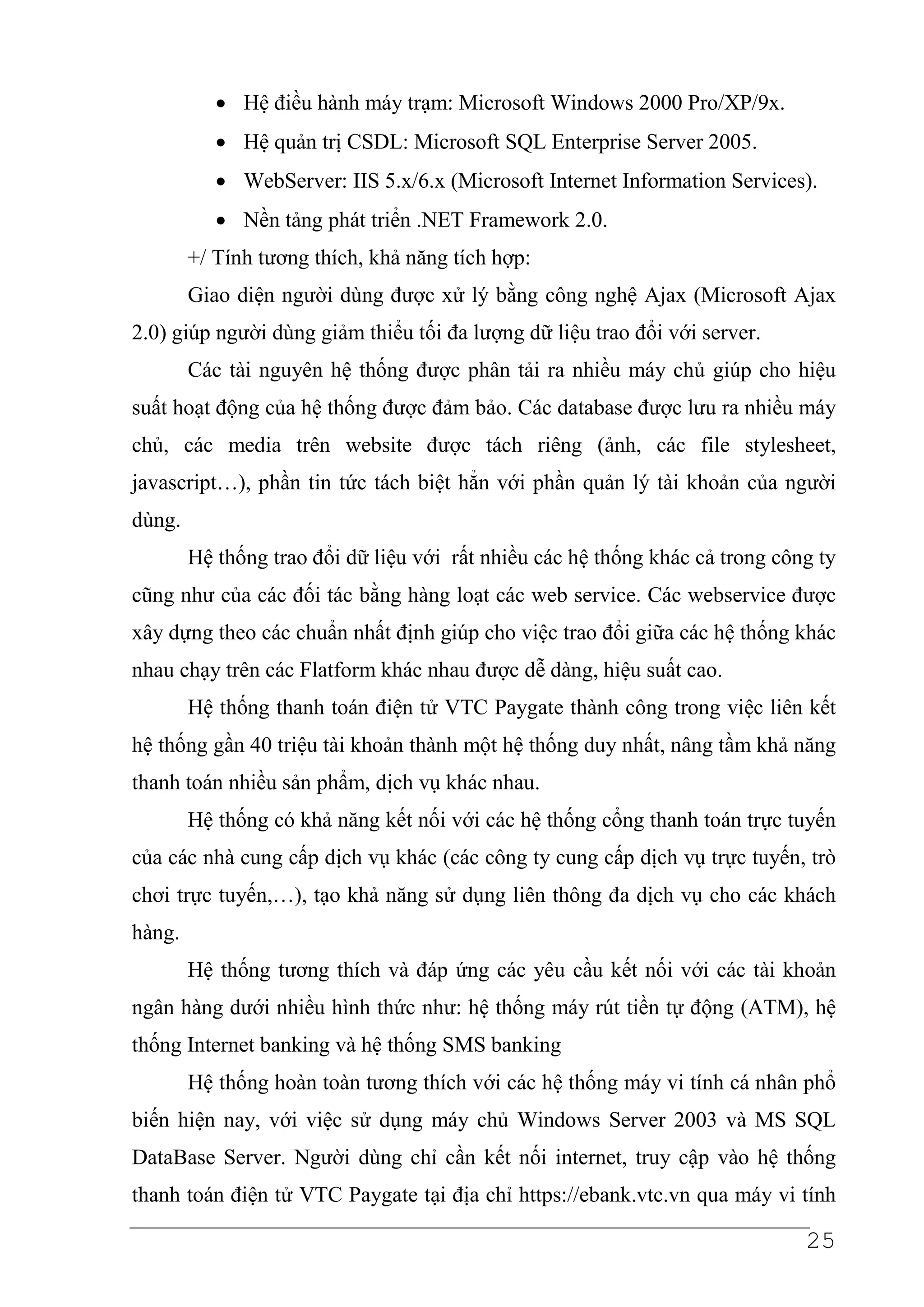 • Hệ điều hành máy trạm: Microsoft Windows 2000 Pro/XP/9x.
           • Hệ quản trị CSDL: Microsoft SQL Enterprise Server 2005.
           • WebServer: IIS 5.x/6.x (Microsoft Internet Information Services).
           • Nền tảng phát triển .NET Framework 2.0.
        +/ Tính tương thích, khả năng tích hợp:
        Giao diện người dùng được xử lý bằng công nghệ Ajax (Microsoft Ajax
2.0) giúp người dùng giảm thiểu tối đa lượng dữ liệu trao đổi với server.
        Các tài nguyên hệ thống được phân tải ra nhiều máy chủ giúp cho hiệu
suất hoạt động của hệ thống được đảm bảo. Các database được lưu ra nhiều máy
chủ, các media trên website được tách riêng (ảnh, các file stylesheet,
javascript…), phần tin tức tách biệt hẳn với phần quản lý tài khoản của người
dùng.
        Hệ thống trao đổi dữ liệu với rất nhiều các hệ thống khác cả trong công ty
cũng như của các đối tác bằng hàng loạt các web service. Các webservice được
xây dựng theo các chuẩn nhất định giúp cho việc trao đổi giữa các hệ thống khác
nhau chạy trên các Flatform khác nhau được dễ dàng, hiệu suất cao.
        Hệ thống thanh toán điện tử VTC Paygate thành công trong việc liên kết
hệ thống gần 40 triệu tài khoản thành một hệ thống duy nhất, nâng tầm khả năng
thanh toán nhiều sản phẩm, dịch vụ khác nhau.
        Hệ thống có khả năng kết nối với các hệ thống cổng thanh toán trực tuyến
của các nhà cung cấp dịch vụ khác (các công ty cung cấp dịch vụ trực tuyến, trò
chơi trực tuyến,…), tạo khả năng sử dụng liên thông đa dịch vụ cho các khách
hàng.
        Hệ thống tương thích và đáp ứng các yêu cầu kết nối với các tài khoản
ngân hàng dưới nhiều hình thức như: hệ thống máy rút tiền tự động (ATM), hệ
thống Internet banking và hệ thống SMS banking
        Hệ thống hoàn toàn tương thích với các hệ thống máy vi tính cá nhân phổ
biến hiện nay, với việc sử dụng máy chủ Windows Server 2003 và MS SQL
DataBase Server. Người dùng chỉ cần kết nối internet, truy cập vào hệ thống
thanh toán điện tử VTC Paygate tại địa chỉ https://ebank.vtc.vn qua máy vi tính

                                                                              25
 