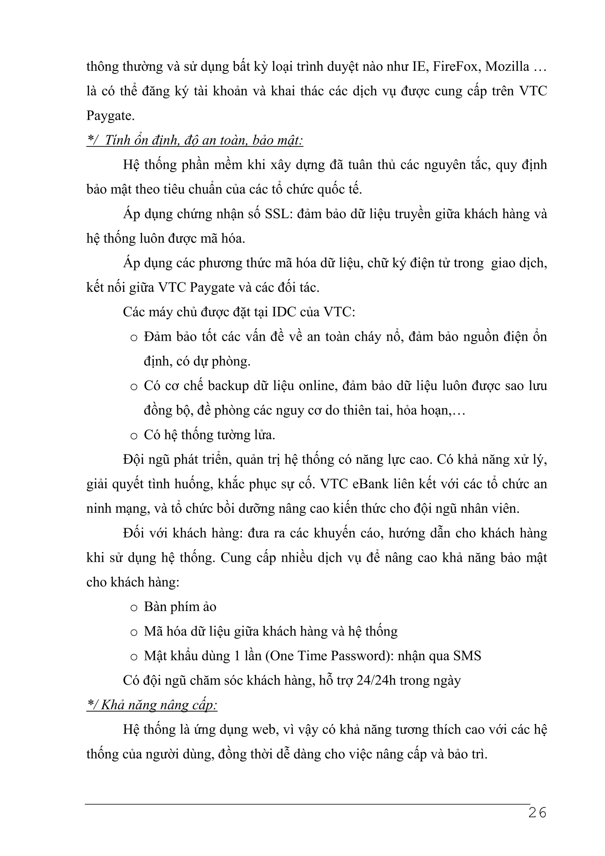 thông thường và sử dụng bất kỳ loại trình duyệt nào như IE, FireFox, Mozilla …
là có thể đăng ký tài khoản và khai thác các dịch vụ được cung cấp trên VTC
Paygate.
*/ Tính ổn định, độ an toàn, bảo mật:
      Hệ thống phần mềm khi xây dựng đã tuân thủ các nguyên tắc, quy định
bảo mật theo tiêu chuẩn của các tổ chức quốc tế.
      Áp dụng chứng nhận số SSL: đảm bảo dữ liệu truyền giữa khách hàng và
hệ thống luôn được mã hóa.
      Áp dụng các phương thức mã hóa dữ liệu, chữ ký điện tử trong giao dịch,
kết nối giữa VTC Paygate và các đối tác.
      Các máy chủ được đặt tại IDC của VTC:
       o Đảm bảo tốt các vấn đề về an toàn cháy nổ, đảm bảo nguồn điện ổn
           định, có dự phòng.
       o Có cơ chế backup dữ liệu online, đảm bảo dữ liệu luôn được sao lưu
           đồng bộ, đề phòng các nguy cơ do thiên tai, hỏa hoạn,…
       o Có hệ thống tường lửa.
      Đội ngũ phát triển, quản trị hệ thống có năng lực cao. Có khả năng xử lý,
giải quyết tình huống, khắc phục sự cố. VTC eBank liên kết với các tổ chức an
ninh mạng, và tổ chức bồi dưỡng nâng cao kiến thức cho đội ngũ nhân viên.
      Đối với khách hàng: đưa ra các khuyến cáo, hướng dẫn cho khách hàng
khi sử dụng hệ thống. Cung cấp nhiều dịch vụ để nâng cao khả năng bảo mật
cho khách hàng:
       o Bàn phím ảo
       o Mã hóa dữ liệu giữa khách hàng và hệ thống
       o Mật khẩu dùng 1 lần (One Time Password): nhận qua SMS
      Có đội ngũ chăm sóc khách hàng, hỗ trợ 24/24h trong ngày
*/ Khả năng nâng cấp:
      Hệ thống là ứng dụng web, vì vậy có khả năng tương thích cao với các hệ
thống của người dùng, đồng thời dễ dàng cho việc nâng cấp và bảo trì.



                                                                            26
 