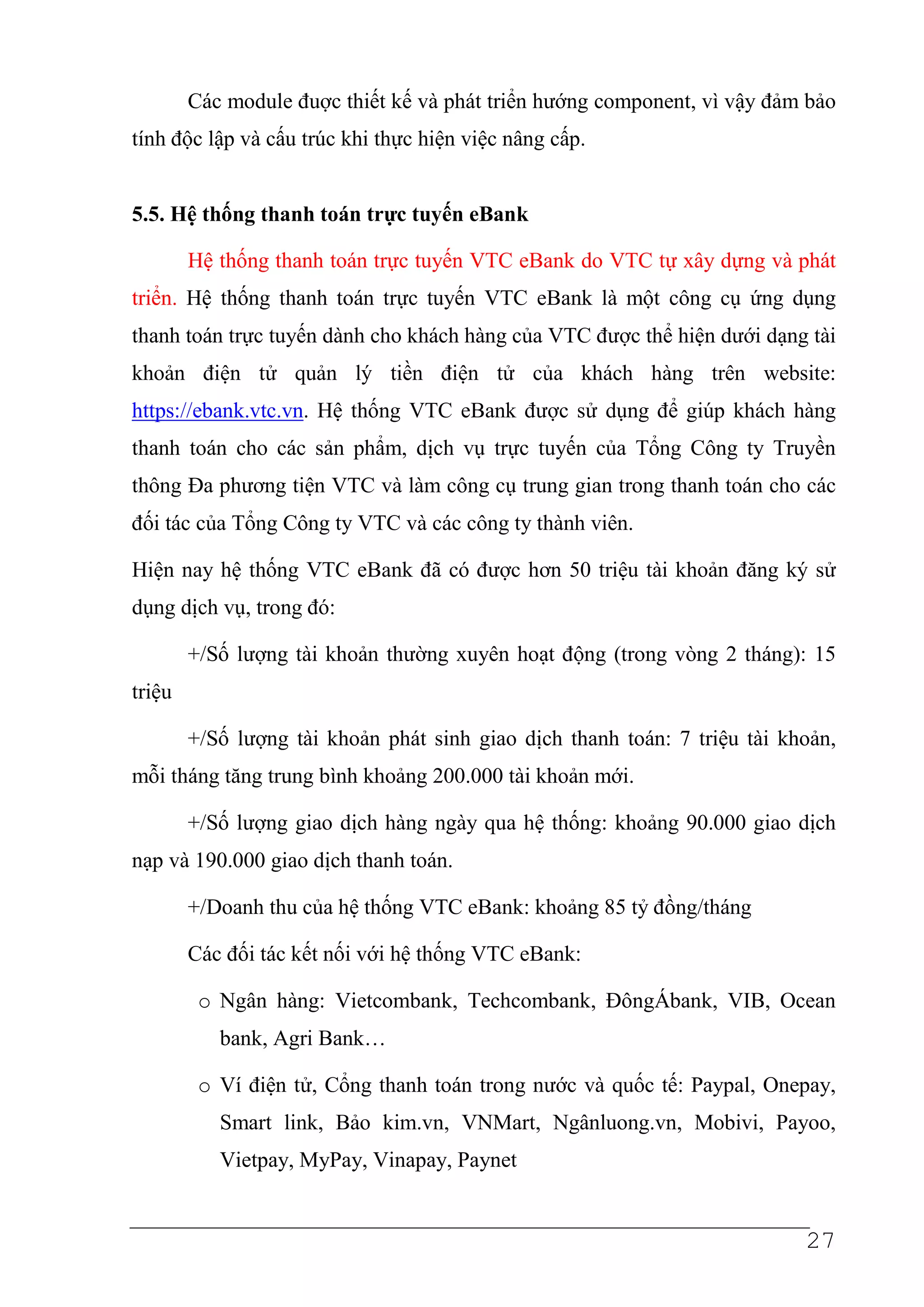 Các module đuợc thiết kế và phát triển hướng component, vì vậy đảm bảo
tính độc lập và cấu trúc khi thực hiện việc nâng cấp.


5.5. Hệ thống thanh toán trực tuyến eBank

        Hệ thống thanh toán trực tuyến VTC eBank do VTC tự xây dựng và phát
triển. Hệ thống thanh toán trực tuyến VTC eBank là một công cụ ứng dụng
thanh toán trực tuyến dành cho khách hàng của VTC được thể hiện dưới dạng tài
khoản điện tử quản lý tiền điện tử của khách hàng trên website:
https://ebank.vtc.vn. Hệ thống VTC eBank được sử dụng để giúp khách hàng
thanh toán cho các sản phẩm, dịch vụ trực tuyến của Tổng Công ty Truyền
thông Đa phương tiện VTC và làm công cụ trung gian trong thanh toán cho các
đối tác của Tổng Công ty VTC và các công ty thành viên.

Hiện nay hệ thống VTC eBank đã có được hơn 50 triệu tài khoản đăng ký sử
dụng dịch vụ, trong đó:

        +/Số lượng tài khoản thường xuyên hoạt động (trong vòng 2 tháng): 15
triệu

        +/Số lượng tài khoản phát sinh giao dịch thanh toán: 7 triệu tài khoản,
mỗi tháng tăng trung bình khoảng 200.000 tài khoản mới.

        +/Số lượng giao dịch hàng ngày qua hệ thống: khoảng 90.000 giao dịch
nạp và 190.000 giao dịch thanh toán.

        +/Doanh thu của hệ thống VTC eBank: khoảng 85 tỷ đồng/tháng

        Các đối tác kết nối với hệ thống VTC eBank:

         o Ngân hàng: Vietcombank, Techcombank, ĐôngÁbank, VIB, Ocean
           bank, Agri Bank…

         o Ví điện tử, Cổng thanh toán trong nước và quốc tế: Paypal, Onepay,
           Smart link, Bảo kim.vn, VNMart, Ngânluong.vn, Mobivi, Payoo,
           Vietpay, MyPay, Vinapay, Paynet


                                                                           27
 