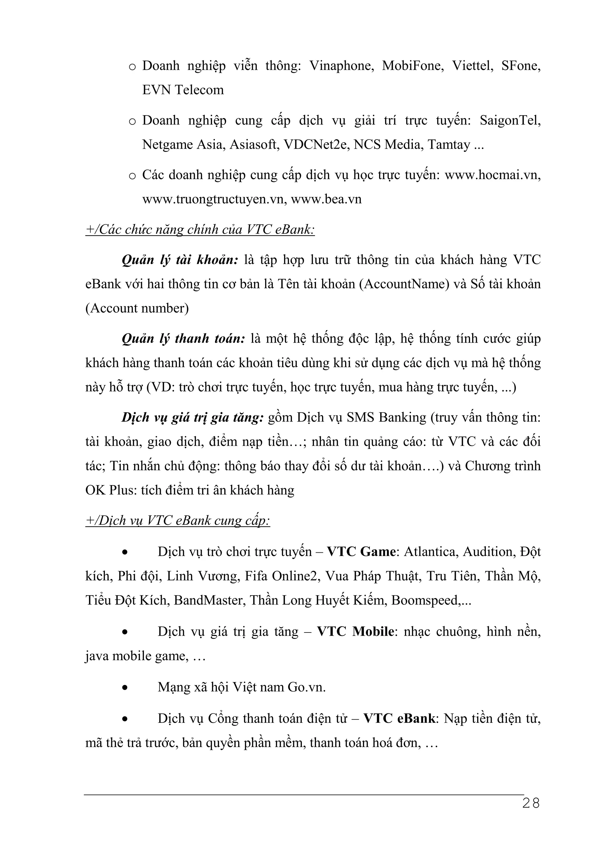o Doanh nghiệp viễn thông: Vinaphone, MobiFone, Viettel, SFone,
            EVN Telecom

          o Doanh nghiệp cung cấp dịch vụ giải trí trực tuyến: SaigonTel,
            Netgame Asia, Asiasoft, VDCNet2e, NCS Media, Tamtay ...

          o Các doanh nghiệp cung cấp dịch vụ học trực tuyến: www.hocmai.vn,
            www.truongtructuyen.vn, www.bea.vn

+/Các chức năng chính của VTC eBank:

      Quản lý tài khoản: là tập hợp lưu trữ thông tin của khách hàng VTC
eBank với hai thông tin cơ bản là Tên tài khoản (AccountName) và Số tài khoản
(Account number)

      Quản lý thanh toán: là một hệ thống độc lập, hệ thống tính cước giúp
khách hàng thanh toán các khoản tiêu dùng khi sử dụng các dịch vụ mà hệ thống
này hỗ trợ (VD: trò chơi trực tuyến, học trực tuyến, mua hàng trực tuyến, ...)

      Dịch vụ giá trị gia tăng: gồm Dịch vụ SMS Banking (truy vấn thông tin:
tài khoản, giao dịch, điểm nạp tiền…; nhân tin quảng cáo: từ VTC và các đối
tác; Tin nhắn chủ động: thông báo thay đổi số dư tài khoản….) và Chương trình
OK Plus: tích điểm tri ân khách hàng

+/Dịch vụ VTC eBank cung cấp:

      •       Dịch vụ trò chơi trực tuyến – VTC Game: Atlantica, Audition, Đột
kích, Phi đội, Linh Vương, Fifa Online2, Vua Pháp Thuật, Tru Tiên, Thần Mộ,
Tiểu Đột Kích, BandMaster, Thần Long Huyết Kiếm, Boomspeed,...

      •       Dịch vụ giá trị gia tăng – VTC Mobile: nhạc chuông, hình nền,
java mobile game, …

      •       Mạng xã hội Việt nam Go.vn.

      •       Dịch vụ Cổng thanh toán điện tử – VTC eBank: Nạp tiền điện tử,
mã thẻ trả trước, bản quyền phần mềm, thanh toán hoá đơn, …



                                                                                 28
 
