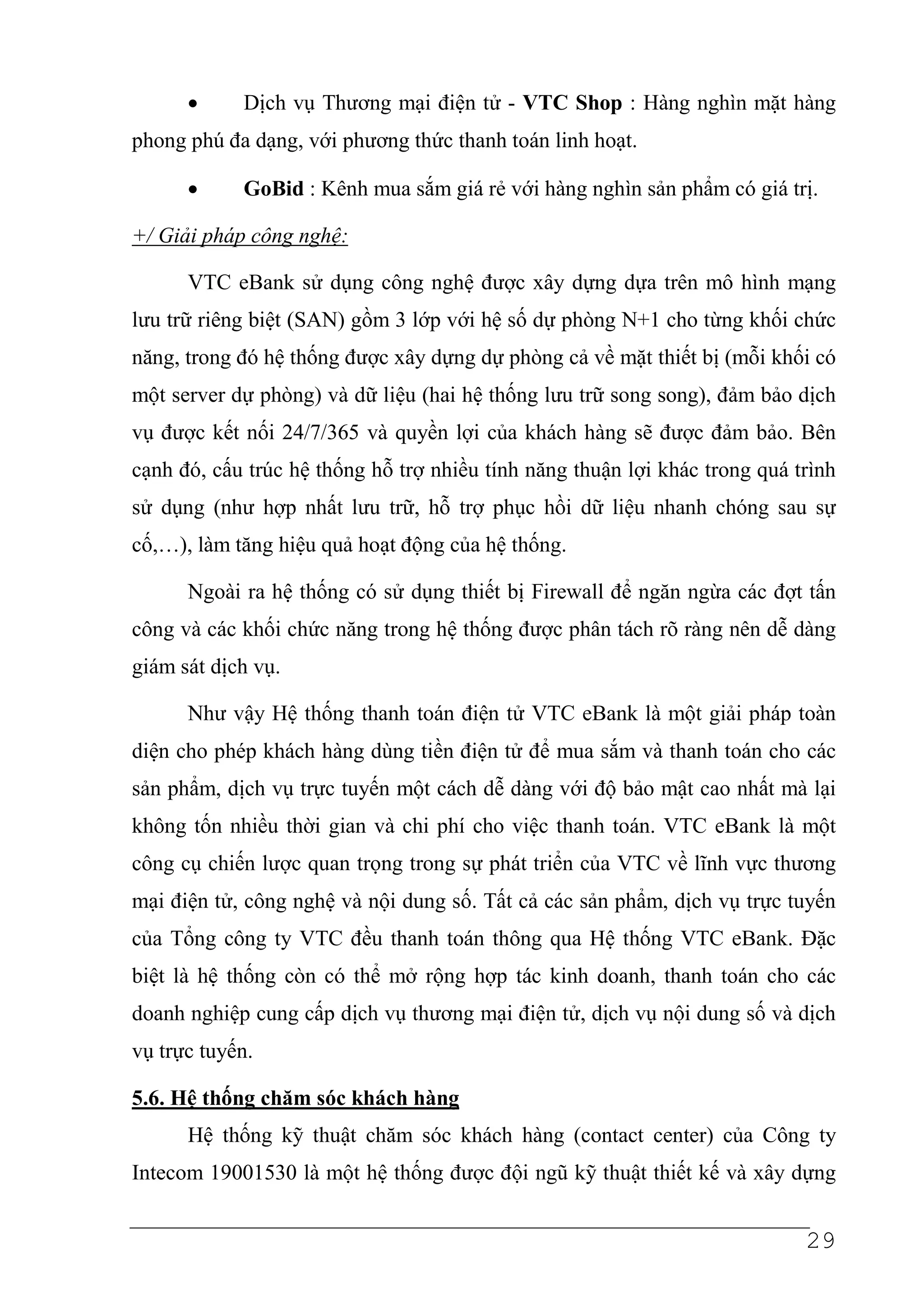 •     Dịch vụ Thương mại điện tử - VTC Shop : Hàng nghìn mặt hàng
phong phú đa dạng, với phương thức thanh toán linh hoạt.

      •     GoBid : Kênh mua sắm giá rẻ với hàng nghìn sản phẩm có giá trị.

+/ Giải pháp công nghệ:

      VTC eBank sử dụng công nghệ được xây dựng dựa trên mô hình mạng
lưu trữ riêng biệt (SAN) gồm 3 lớp với hệ số dự phòng N+1 cho từng khối chức
năng, trong đó hệ thống được xây dựng dự phòng cả về mặt thiết bị (mỗi khối có
một server dự phòng) và dữ liệu (hai hệ thống lưu trữ song song), đảm bảo dịch
vụ được kết nối 24/7/365 và quyền lợi của khách hàng sẽ được đảm bảo. Bên
cạnh đó, cấu trúc hệ thống hỗ trợ nhiều tính năng thuận lợi khác trong quá trình
sử dụng (như hợp nhất lưu trữ, hỗ trợ phục hồi dữ liệu nhanh chóng sau sự
cố,…), làm tăng hiệu quả hoạt động của hệ thống.

      Ngoài ra hệ thống có sử dụng thiết bị Firewall để ngăn ngừa các đợt tấn
công và các khối chức năng trong hệ thống được phân tách rõ ràng nên dễ dàng
giám sát dịch vụ.

      Như vậy Hệ thống thanh toán điện tử VTC eBank là một giải pháp toàn
diện cho phép khách hàng dùng tiền điện tử để mua sắm và thanh toán cho các
sản phẩm, dịch vụ trực tuyến một cách dễ dàng với độ bảo mật cao nhất mà lại
không tốn nhiều thời gian và chi phí cho việc thanh toán. VTC eBank là một
công cụ chiến lược quan trọng trong sự phát triển của VTC về lĩnh vực thương
mại điện tử, công nghệ và nội dung số. Tất cả các sản phẩm, dịch vụ trực tuyến
của Tổng công ty VTC đều thanh toán thông qua Hệ thống VTC eBank. Đặc
biệt là hệ thống còn có thể mở rộng hợp tác kinh doanh, thanh toán cho các
doanh nghiệp cung cấp dịch vụ thương mại điện tử, dịch vụ nội dung số và dịch
vụ trực tuyến.

5.6. Hệ thống chăm sóc khách hàng
      Hệ thống kỹ thuật chăm sóc khách hàng (contact center) của Công ty
Intecom 19001530 là một hệ thống được đội ngũ kỹ thuật thiết kế và xây dựng


                                                                            29
 