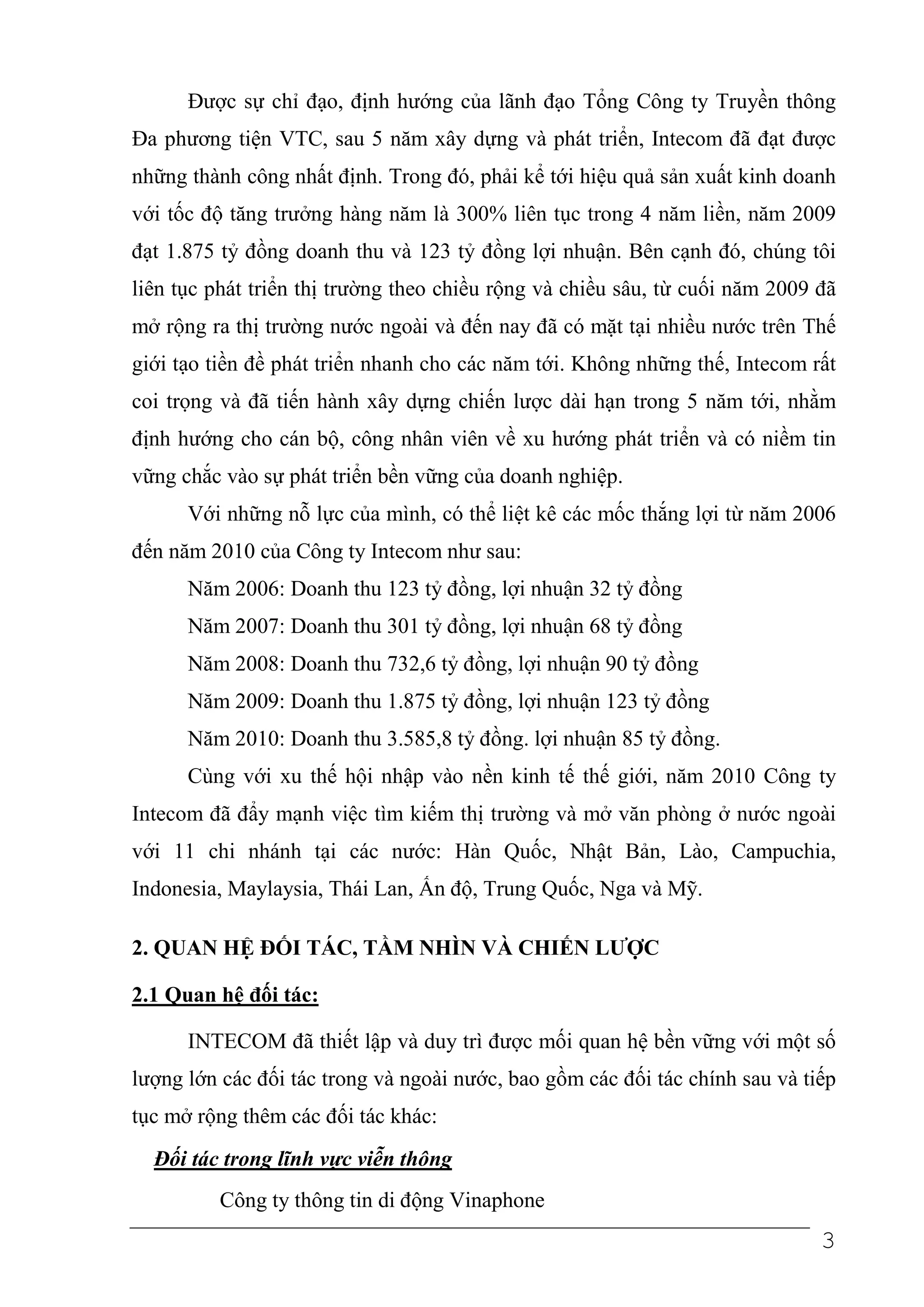 Được sự chỉ đạo, định hướng của lãnh đạo Tổng Công ty Truyền thông
Đa phương tiện VTC, sau 5 năm xây dựng và phát triển, Intecom đã đạt được
những thành công nhất định. Trong đó, phải kể tới hiệu quả sản xuất kinh doanh
với tốc độ tăng trưởng hàng năm là 300% liên tục trong 4 năm liền, năm 2009
đạt 1.875 tỷ đồng doanh thu và 123 tỷ đồng lợi nhuận. Bên cạnh đó, chúng tôi
liên tục phát triển thị trường theo chiều rộng và chiều sâu, từ cuối năm 2009 đã
mở rộng ra thị trường nước ngoài và đến nay đã có mặt tại nhiều nước trên Thế
giới tạo tiền đề phát triển nhanh cho các năm tới. Không những thế, Intecom rất
coi trọng và đã tiến hành xây dựng chiến lược dài hạn trong 5 năm tới, nhằm
định hướng cho cán bộ, công nhân viên về xu hướng phát triển và có niềm tin
vững chắc vào sự phát triển bền vững của doanh nghiệp.
      Với những nỗ lực của mình, có thể liệt kê các mốc thắng lợi từ năm 2006
đến năm 2010 của Công ty Intecom như sau:
      Năm 2006: Doanh thu 123 tỷ đồng, lợi nhuận 32 tỷ đồng
      Năm 2007: Doanh thu 301 tỷ đồng, lợi nhuận 68 tỷ đồng
      Năm 2008: Doanh thu 732,6 tỷ đồng, lợi nhuận 90 tỷ đồng
      Năm 2009: Doanh thu 1.875 tỷ đồng, lợi nhuận 123 tỷ đồng
      Năm 2010: Doanh thu 3.585,8 tỷ đồng. lợi nhuận 85 tỷ đồng.
      Cùng với xu thế hội nhập vào nền kinh tế thế giới, năm 2010 Công ty
Intecom đã đẩy mạnh việc tìm kiếm thị trường và mở văn phòng ở nước ngoài
với 11 chi nhánh tại các nước: Hàn Quốc, Nhật Bản, Lào, Campuchia,
Indonesia, Maylaysia, Thái Lan, Ấn độ, Trung Quốc, Nga và Mỹ.

2. QUAN HỆ ĐỐI TÁC, TẦM NHÌN VÀ CHIẾN LƯỢC

2.1 Quan hệ đối tác:

      INTECOM đã thiết lập và duy trì được mối quan hệ bền vững với một số
lượng lớn các đối tác trong và ngoài nước, bao gồm các đối tác chính sau và tiếp
tục mở rộng thêm các đối tác khác:
  Đối tác trong lĩnh vực viễn thông
         Công ty thông tin di động Vinaphone
                                                                              3
 