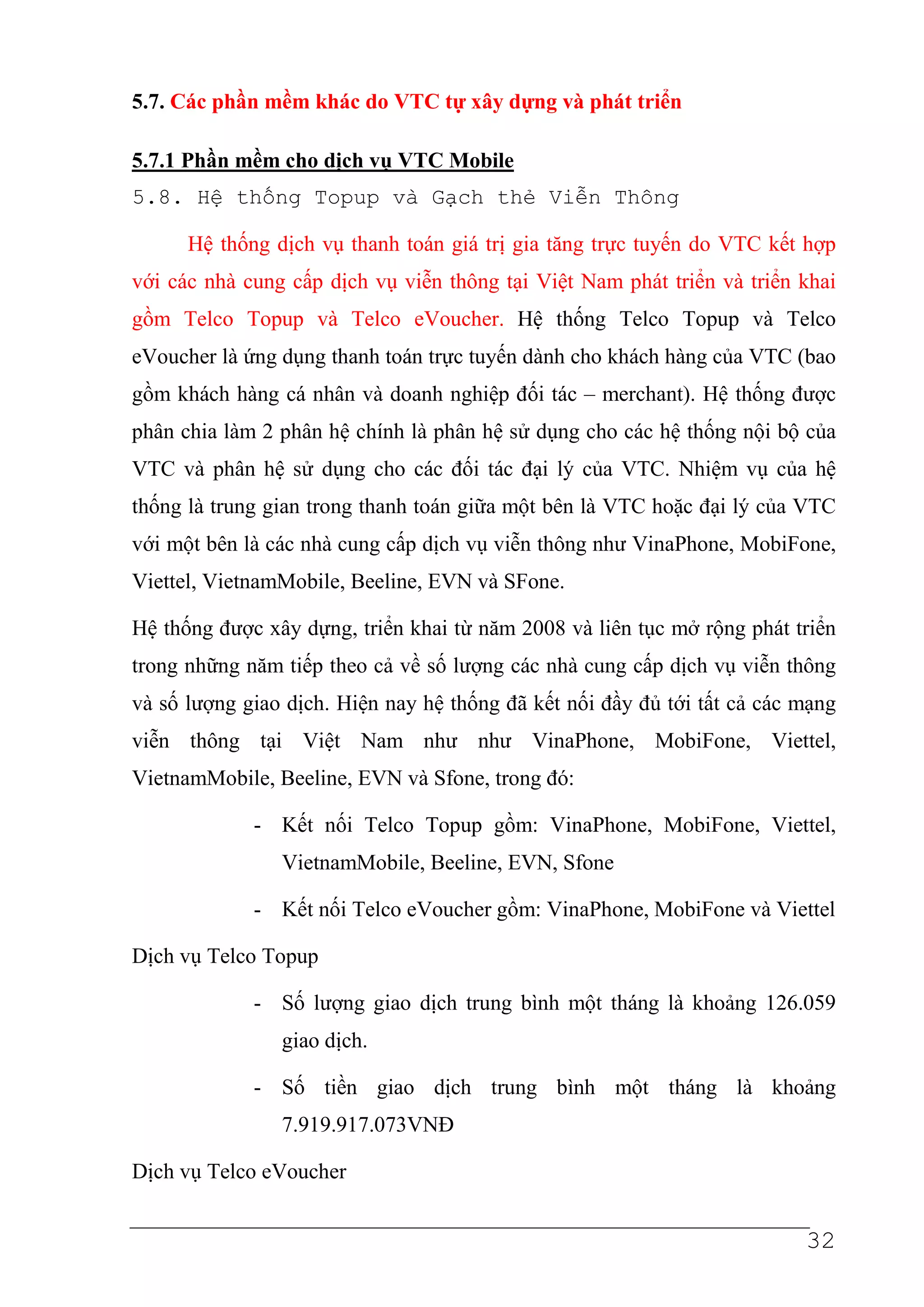 5.7. Các phần mềm khác do VTC tự xây dựng và phát triển

5.7.1 Phần mềm cho dịch vụ VTC Mobile
5.8. H     th ng Topup và G ch th             Vi n Thông

      Hệ thống dịch vụ thanh toán giá trị gia tăng trực tuyến do VTC kết hợp
với các nhà cung cấp dịch vụ viễn thông tại Việt Nam phát triển và triển khai
gồm Telco Topup và Telco eVoucher. Hệ thống Telco Topup và Telco
eVoucher là ứng dụng thanh toán trực tuyến dành cho khách hàng của VTC (bao
gồm khách hàng cá nhân và doanh nghiệp đối tác – merchant). Hệ thống được
phân chia làm 2 phân hệ chính là phân hệ sử dụng cho các hệ thống nội bộ của
VTC và phân hệ sử dụng cho các đối tác đại lý của VTC. Nhiệm vụ của hệ
thống là trung gian trong thanh toán giữa một bên là VTC hoặc đại lý của VTC
với một bên là các nhà cung cấp dịch vụ viễn thông như VinaPhone, MobiFone,
Viettel, VietnamMobile, Beeline, EVN và SFone.

Hệ thống được xây dựng, triển khai từ năm 2008 và liên tục mở rộng phát triển
trong những năm tiếp theo cả về số lượng các nhà cung cấp dịch vụ viễn thông
và số lượng giao dịch. Hiện nay hệ thống đã kết nối đầy đủ tới tất cả các mạng
viễn thông tại Việt Nam như như VinaPhone, MobiFone, Viettel,
VietnamMobile, Beeline, EVN và Sfone, trong đó:

             - Kết nối Telco Topup gồm: VinaPhone, MobiFone, Viettel,
                VietnamMobile, Beeline, EVN, Sfone

             - Kết nối Telco eVoucher gồm: VinaPhone, MobiFone và Viettel

Dịch vụ Telco Topup

             - Số lượng giao dịch trung bình một tháng là khoảng 126.059
                giao dịch.

             - Số tiền giao dịch trung bình một tháng là khoảng
                7.919.917.073VNĐ

Dịch vụ Telco eVoucher


                                                                          32
 