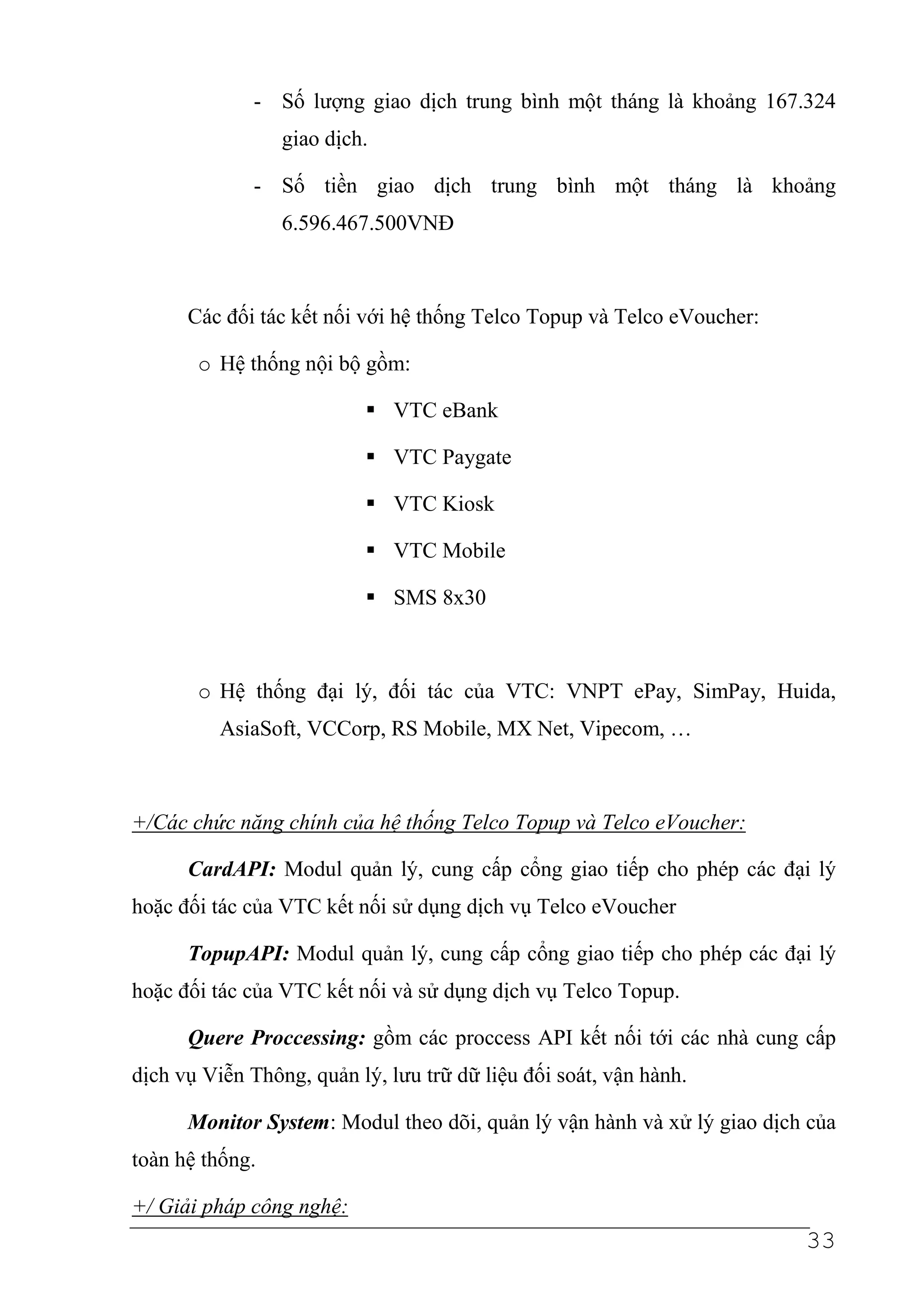 - Số lượng giao dịch trung bình một tháng là khoảng 167.324
                 giao dịch.

              - Số tiền giao dịch trung bình một tháng là khoảng
                 6.596.467.500VNĐ



      Các đối tác kết nối với hệ thống Telco Topup và Telco eVoucher:

       o Hệ thống nội bộ gồm:

                              VTC eBank

                              VTC Paygate

                              VTC Kiosk

                              VTC Mobile

                              SMS 8x30



       o Hệ thống đại lý, đối tác của VTC: VNPT ePay, SimPay, Huida,
          AsiaSoft, VCCorp, RS Mobile, MX Net, Vipecom, …



+/Các chức năng chính của hệ thống Telco Topup và Telco eVoucher:

      CardAPI: Modul quản lý, cung cấp cổng giao tiếp cho phép các đại lý
hoặc đối tác của VTC kết nối sử dụng dịch vụ Telco eVoucher

      TopupAPI: Modul quản lý, cung cấp cổng giao tiếp cho phép các đại lý
hoặc đối tác của VTC kết nối và sử dụng dịch vụ Telco Topup.

      Quere Proccessing: gồm các proccess API kết nối tới các nhà cung cấp
dịch vụ Viễn Thông, quản lý, lưu trữ dữ liệu đối soát, vận hành.

      Monitor System: Modul theo dõi, quản lý vận hành và xử lý giao dịch của
toàn hệ thống.

+/ Giải pháp công nghệ:
                                                                         33
 