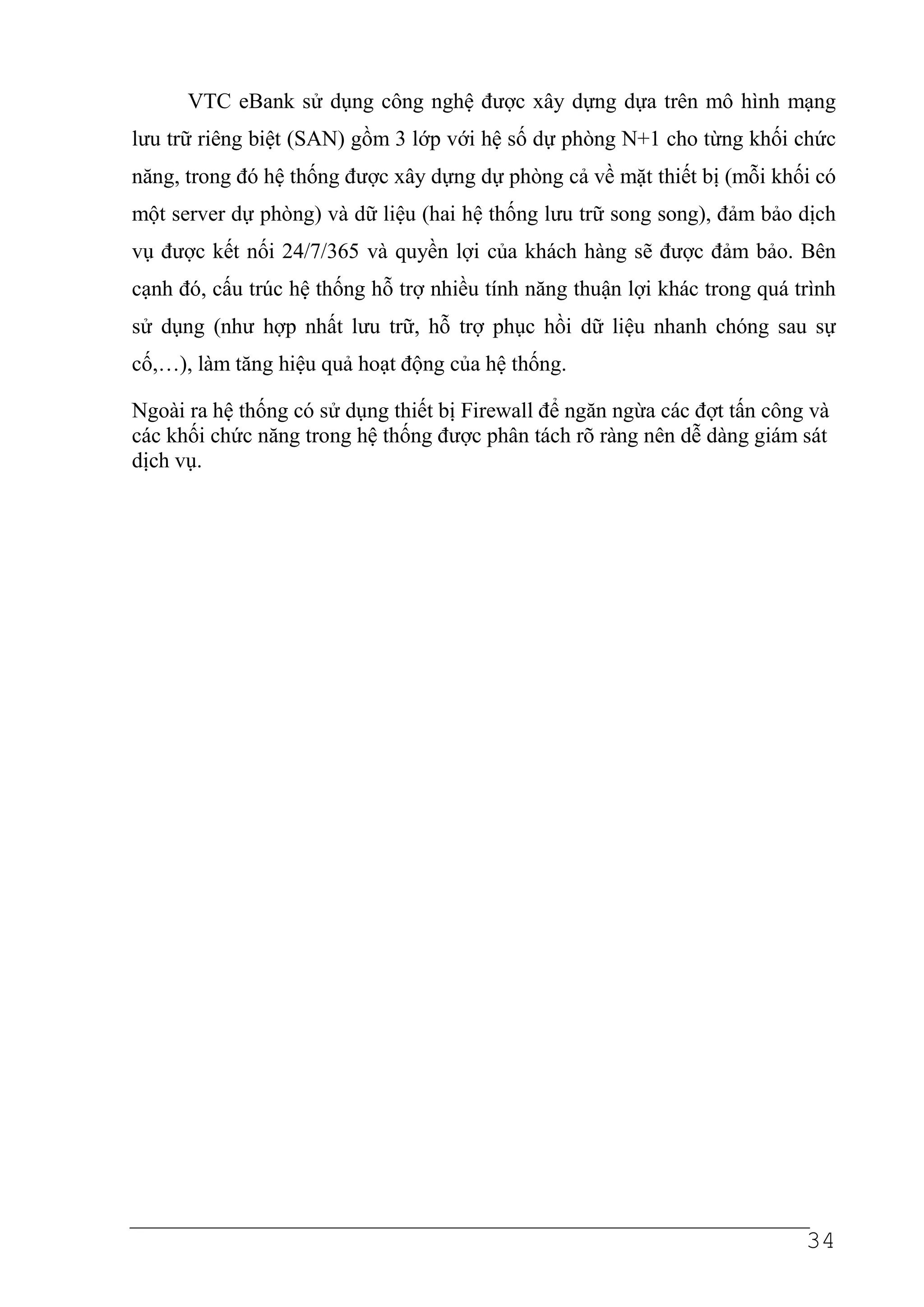 VTC eBank sử dụng công nghệ được xây dựng dựa trên mô hình mạng
lưu trữ riêng biệt (SAN) gồm 3 lớp với hệ số dự phòng N+1 cho từng khối chức
năng, trong đó hệ thống được xây dựng dự phòng cả về mặt thiết bị (mỗi khối có
một server dự phòng) và dữ liệu (hai hệ thống lưu trữ song song), đảm bảo dịch
vụ được kết nối 24/7/365 và quyền lợi của khách hàng sẽ được đảm bảo. Bên
cạnh đó, cấu trúc hệ thống hỗ trợ nhiều tính năng thuận lợi khác trong quá trình
sử dụng (như hợp nhất lưu trữ, hỗ trợ phục hồi dữ liệu nhanh chóng sau sự
cố,…), làm tăng hiệu quả hoạt động của hệ thống.

Ngoài ra hệ thống có sử dụng thiết bị Firewall để ngăn ngừa các đợt tấn công và
các khối chức năng trong hệ thống được phân tách rõ ràng nên dễ dàng giám sát
dịch vụ.




                                                                            34
 