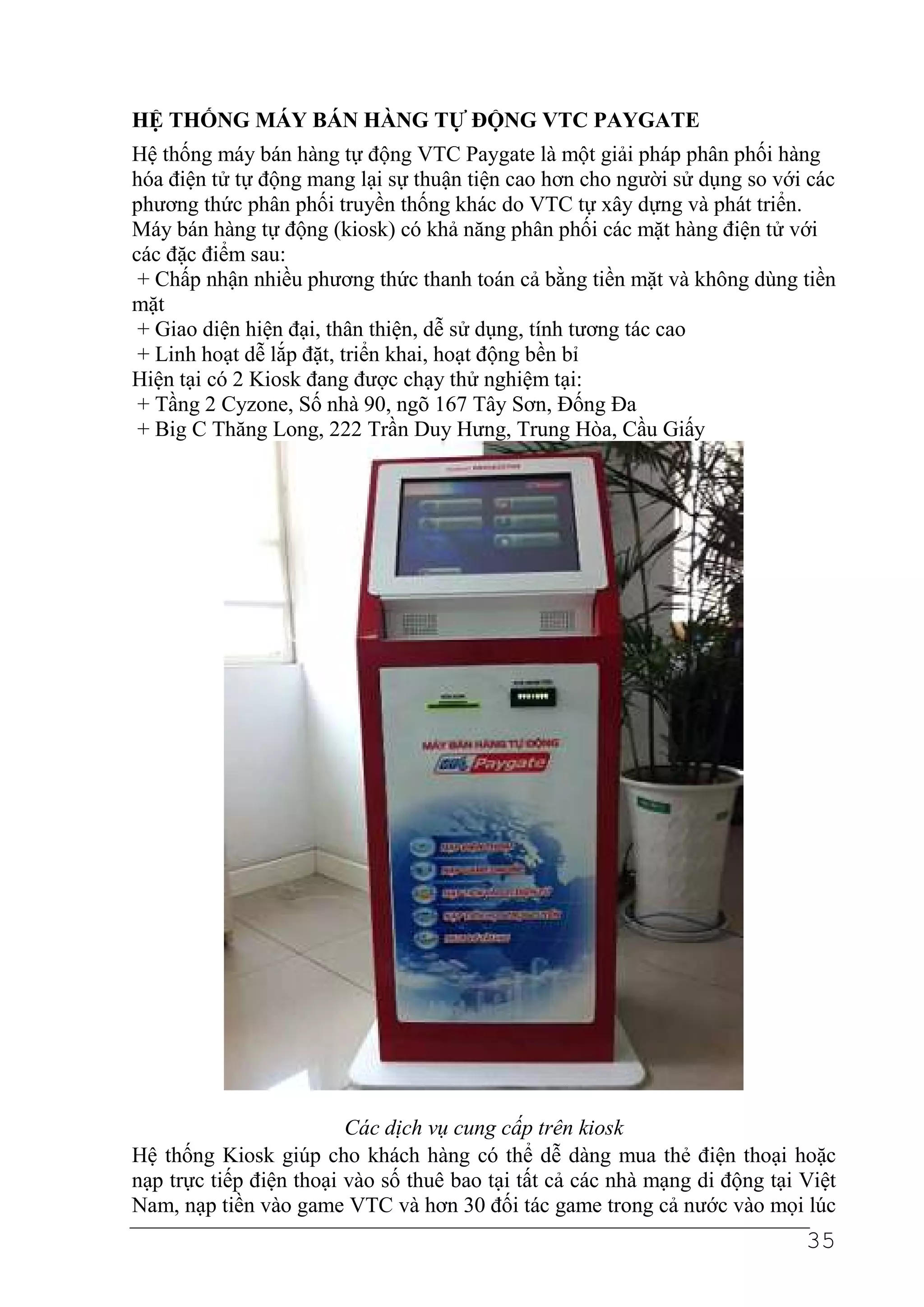 HỆ THỐNG MÁY BÁN HÀNG TỰ ĐỘNG VTC PAYGATE
Hệ thống máy bán hàng tự động VTC Paygate là một giải pháp phân phối hàng
hóa điện tử tự động mang lại sự thuận tiện cao hơn cho người sử dụng so với các
phương thức phân phối truyền thống khác do VTC tự xây dựng và phát triển.
Máy bán hàng tự động (kiosk) có khả năng phân phối các mặt hàng điện tử với
các đặc điểm sau:
 + Chấp nhận nhiều phương thức thanh toán cả bằng tiền mặt và không dùng tiền
mặt
 + Giao diện hiện đại, thân thiện, dễ sử dụng, tính tương tác cao
 + Linh hoạt dễ lắp đặt, triển khai, hoạt động bền bỉ
Hiện tại có 2 Kiosk đang được chạy thử nghiệm tại:
 + Tầng 2 Cyzone, Số nhà 90, ngõ 167 Tây Sơn, Đống Đa
 + Big C Thăng Long, 222 Trần Duy Hưng, Trung Hòa, Cầu Giấy




                         Các dịch vụ cung cấp trên kiosk
Hệ thống Kiosk giúp cho khách hàng có thể dễ dàng mua thẻ điện thoại hoặc
nạp trực tiếp điện thoại vào số thuê bao tại tất cả các nhà mạng di động tại Việt
Nam, nạp tiền vào game VTC và hơn 30 đối tác game trong cả nước vào mọi lúc
                                                                             35
 