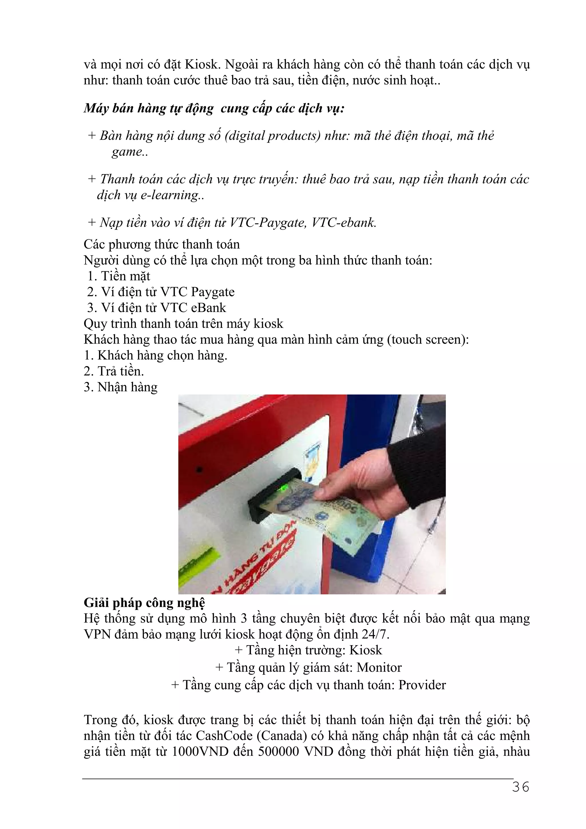 và mọi nơi có đặt Kiosk. Ngoài ra khách hàng còn có thể thanh toán các dịch vụ
như: thanh toán cước thuê bao trả sau, tiền điện, nước sinh hoạt..

Máy bán hàng tự động cung cấp các dịch vụ:
+ Bàn hàng nội dung số (digital products) như: mã thẻ điện thoại, mã thẻ
    game..
+ Thanh toán các dịch vụ trực truyến: thuê bao trả sau, nạp tiền thanh toán các
 dịch vụ e-learning..
+ Nạp tiền vào ví điện tử VTC-Paygate, VTC-ebank.
Các phương thức thanh toán
Người dùng có thể lựa chọn một trong ba hình thức thanh toán:
1. Tiền mặt
2. Ví điện tử VTC Paygate
3. Ví điện tử VTC eBank
Quy trình thanh toán trên máy kiosk
Khách hàng thao tác mua hàng qua màn hình cảm ứng (touch screen):
1. Khách hàng chọn hàng.
2. Trả tiền.
3. Nhận hàng




Giải pháp công nghệ
Hệ thống sử dụng mô hình 3 tầng chuyên biệt được kết nối bảo mật qua mạng
VPN đảm bảo mạng lưới kiosk hoạt động ổn định 24/7.
                        + Tầng hiện trường: Kiosk
                     + Tầng quản lý giám sát: Monitor
              + Tầng cung cấp các dịch vụ thanh toán: Provider

Trong đó, kiosk được trang bị các thiết bị thanh toán hiện đại trên thế giới: bộ
nhận tiền từ đối tác CashCode (Canada) có khả năng chấp nhận tất cả các mệnh
giá tiền mặt từ 1000VND đến 500000 VND đồng thời phát hiện tiền giả, nhàu

                                                                            36
 