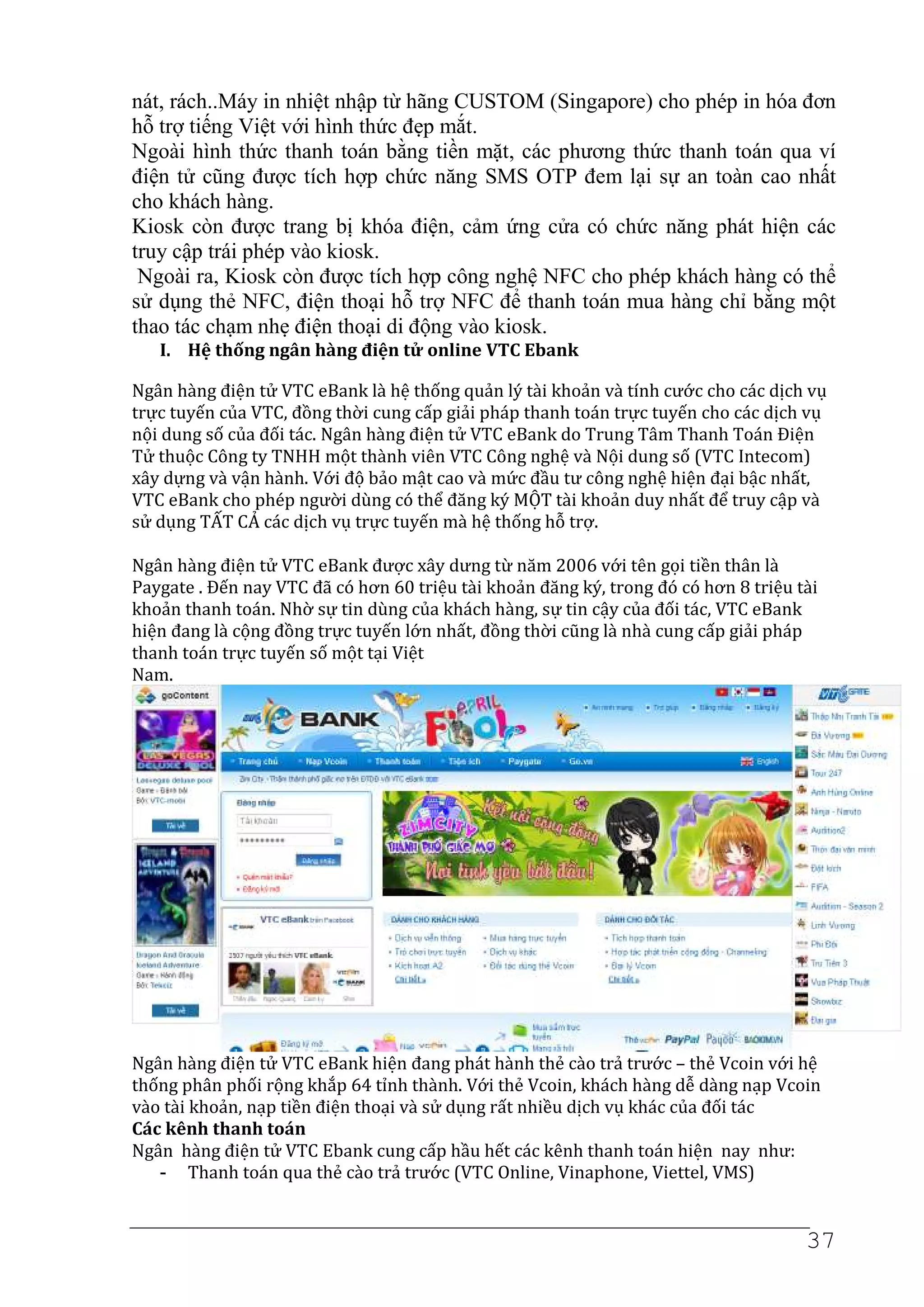 nát, rách..Máy in nhiệt nhập từ hãng CUSTOM (Singapore) cho phép in hóa đơn
hỗ trợ tiếng Việt với hình thức đẹp mắt.
Ngoài hình thức thanh toán bằng tiền mặt, các phương thức thanh toán qua ví
điện tử cũng được tích hợp chức năng SMS OTP đem lại sự an toàn cao nhất
cho khách hàng.
Kiosk còn được trang bị khóa điện, cảm ứng cửa có chức năng phát hiện các
truy cập trái phép vào kiosk.
 Ngoài ra, Kiosk còn được tích hợp công nghệ NFC cho phép khách hàng có thể
sử dụng thẻ NFC, điện thoại hỗ trợ NFC để thanh toán mua hàng chỉ bằng một
thao tác chạm nhẹ điện thoại di động vào kiosk.
   I. Hệ thống ngân hàng điện tử online VTC Ebank

Ngân hàng điện tử VTC eBank là hệ thống quản lý tài khoản và tính cước cho các dịch vụ
trực tuyến của VTC, đồng thời cung cấp giải pháp thanh toán trực tuyến cho các dịch vụ
nội dung số của đối tác. Ngân hàng điện tử VTC eBank do Trung Tâm Thanh Toán Điện
Tử thuộc Công ty TNHH một thành viên VTC Công nghệ và Nội dung số (VTC Intecom)
xây dựng và vận hành. Với độ bảo mật cao và mức đầu tư công nghệ hiện đại bậc nhất,
VTC eBank cho phép người dùng có thể đăng ký MỘT tài khoản duy nhất để truy cập và
sử dụng TẤT CẢ các dịch vụ trực tuyến mà hệ thống hỗ trợ.

Ngân hàng điện tử VTC eBank được xây dưng từ năm 2006 với tên gọi tiền thân là
Paygate . Đến nay VTC đã có hơn 60 triệu tài khoản đăng ký, trong đó có hơn 8 triệu tài
khoản thanh toán. Nhờ sự tin dùng của khách hàng, sự tin cậy của đối tác, VTC eBank
hiện đang là cộng đồng trực tuyến lớn nhất, đồng thời cũng là nhà cung cấp giải pháp
thanh toán trực tuyến số một tại Việt
Nam.




Ngân hàng điện tử VTC eBank hiện đang phát hành thẻ cào trả trước – thẻ Vcoin với hệ
thống phân phối rộng khắp 64 tỉnh thành. Với thẻ Vcoin, khách hàng dễ dàng nạp Vcoin
vào tài khoản, nạp tiền điện thoại và sử dụng rất nhiều dịch vụ khác của đối tác
Các kênh thanh toán
Ngân hàng điện tử VTC Ebank cung cấp hầu hết các kênh thanh toán hiện nay như:
   - Thanh toán qua thẻ cào trả trước (VTC Online, Vinaphone, Viettel, VMS)


                                                                                     37
 