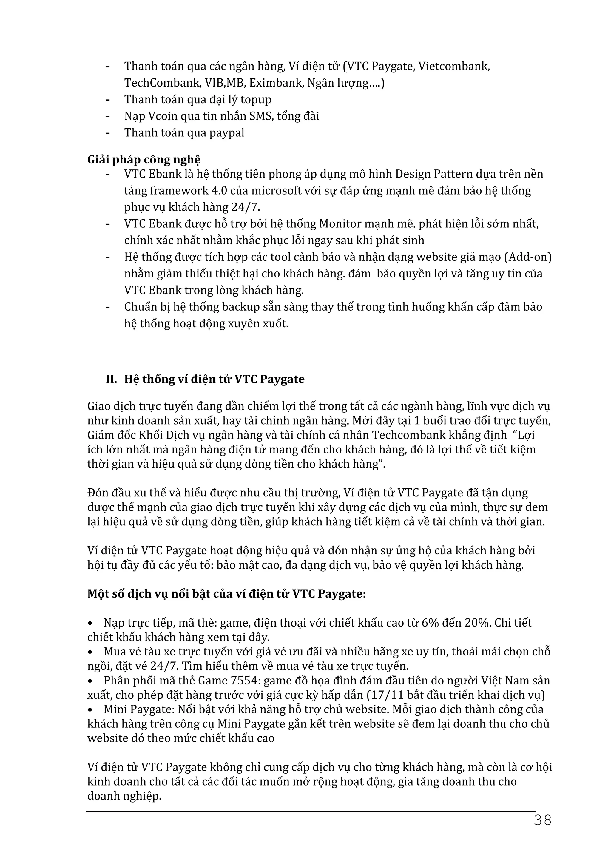 -   Thanh toán qua các ngân hàng, Ví điện tử (VTC Paygate, Vietcombank,
       TechCombank, VIB,MB, Eximbank, Ngân lượng….)
   -   Thanh toán qua đại lý topup
   -   Nạp Vcoin qua tin nhắn SMS, tổng đài
   -   Thanh toán qua paypal

Giải pháp công nghệ
   - VTC Ebank là hệ thống tiên phong áp dụng mô hình Design Pattern dựa trên nền
       tảng framework 4.0 của microsoft với sự đáp ứng mạnh mẽ đảm bảo hệ thống
       phục vụ khách hàng 24/7.
   - VTC Ebank được hỗ trợ bởi hệ thống Monitor mạnh mẽ. phát hiện lỗi sớm nhất,
       chính xác nhất nhằm khắc phục lỗi ngay sau khi phát sinh
   - Hệ thống được tích hợp các tool cảnh báo và nhận dạng website giả mạo (Add-on)
       nhằm giảm thiểu thiệt hại cho khách hàng. đảm bảo quyền lợi và tăng uy tín của
       VTC Ebank trong lòng khách hàng.
   - Chuẩn bị hệ thống backup sẵn sàng thay thế trong tình huống khẩn cấp đảm bảo
       hệ thống hoạt động xuyên xuốt.



   II. Hệ thống ví điện tử VTC Paygate

Giao dịch trực tuyến đang dần chiếm lợi thế trong tất cả các ngành hàng, lĩnh vực dịch vụ
như kinh doanh sản xuất, hay tài chính ngân hàng. Mới đây tại 1 buổi trao đổi trực tuyến,
Giám đốc Khối Dịch vụ ngân hàng và tài chính cá nhân Techcombank khẳng định “Lợi
ích lớn nhất mà ngân hàng điện tử mang đến cho khách hàng, đó là lợi thế về tiết kiệm
thời gian và hiệu quả sử dụng dòng tiền cho khách hàng”.

Đón đầu xu thế và hiểu được nhu cầu thị trường, Ví điện tử VTC Paygate đã tận dụng
được thế mạnh của giao dịch trực tuyến khi xây dựng các dịch vụ của mình, thực sự đem
lại hiệu quả về sử dụng dòng tiền, giúp khách hàng tiết kiệm cả về tài chính và thời gian.

Ví điện tử VTC Paygate hoạt động hiệu quả và đón nhận sự ủng hộ của khách hàng bởi
hội tụ đầy đủ các yếu tố: bảo mật cao, đa dạng dịch vụ, bảo vệ quyền lợi khách hàng.

Một số dịch vụ nổi bật của ví điện tử VTC Paygate:

• Nạp trực tiếp, mã thẻ: game, điện thoại với chiết khấu cao từ 6% đến 20%. Chi tiết
chiết khấu khách hàng xem tại đây.
• Mua vé tàu xe trực tuyến với giá vé ưu đãi và nhiều hãng xe uy tín, thoải mái chọn chỗ
ngồi, đặt vé 24/7. Tìm hiểu thêm về mua vé tàu xe trực tuyến.
• Phân phối mã thẻ Game 7554: game đồ họa đình đám đầu tiên do người Việt Nam sản
xuất, cho phép đặt hàng trước với giá cực kỳ hấp dẫn (17/11 bắt đầu triển khai dịch vụ)
• Mini Paygate: Nổi bật với khả năng hỗ trợ chủ website. Mỗi giao dịch thành công của
khách hàng trên công cụ Mini Paygate gắn kết trên website sẽ đem lại doanh thu cho chủ
website đó theo mức chiết khấu cao

Ví điện tử VTC Paygate không chỉ cung cấp dịch vụ cho từng khách hàng, mà còn là cơ hội
kinh doanh cho tất cả các đối tác muốn mở rộng hoạt động, gia tăng doanh thu cho
doanh nghiệp.

                                                                                       38
 