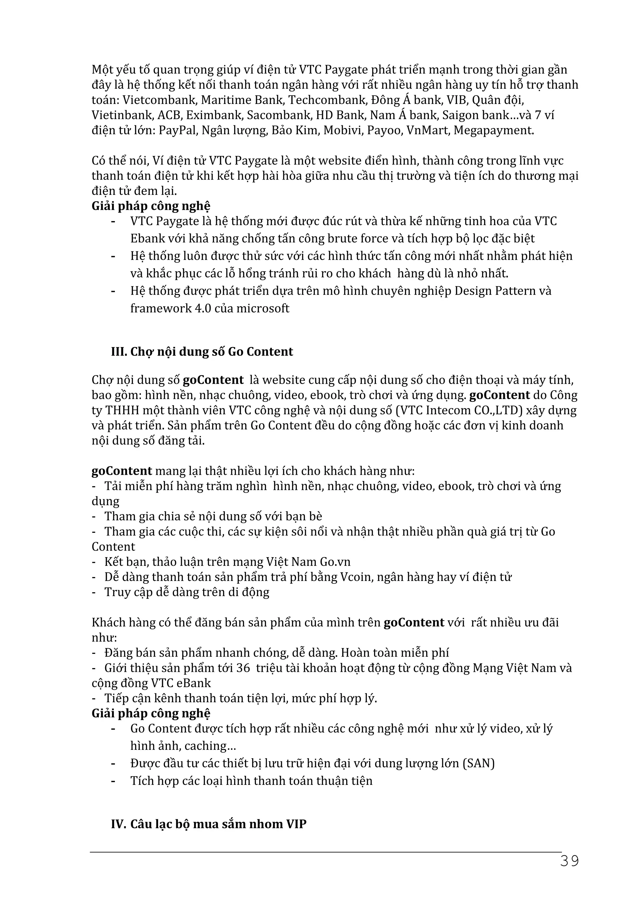 Một yếu tố quan trọng giúp ví điện tử VTC Paygate phát triển mạnh trong thời gian gần
đây là hệ thống kết nối thanh toán ngân hàng với rất nhiều ngân hàng uy tín hỗ trợ thanh
toán: Vietcombank, Maritime Bank, Techcombank, Đông Á bank, VIB, Quân đội,
Vietinbank, ACB, Eximbank, Sacombank, HD Bank, Nam Á bank, Saigon bank…và 7 ví
điện tử lớn: PayPal, Ngân lượng, Bảo Kim, Mobivi, Payoo, VnMart, Megapayment.

Có thể nói, Ví điện tử VTC Paygate là một website điển hình, thành công trong lĩnh vực
thanh toán điện tử khi kết hợp hài hòa giữa nhu cầu thị trường và tiện ích do thương mại
điện tử đem lại.
Giải pháp công nghệ
    - VTC Paygate là hệ thống mới được đúc rút và thừa kế những tinh hoa của VTC
       Ebank với khả năng chống tấn công brute force và tích hợp bộ lọc đặc biệt
    - Hệ thống luôn được thử sức với các hình thức tấn công mới nhất nhằm phát hiện
       và khắc phục các lỗ hổng tránh rủi ro cho khách hàng dù là nhỏ nhất.
    - Hệ thống được phát triển dựa trên mô hình chuyên nghiệp Design Pattern và
       framework 4.0 của microsoft


   III. Chợ nội dung số Go Content

Chợ nội dung số goContent là website cung cấp nội dung số cho điện thoại và máy tính,
bao gồm: hình nền, nhạc chuông, video, ebook, trò chơi và ứng dụng. goContent do Công
ty THHH một thành viên VTC công nghệ và nội dung số (VTC Intecom CO.,LTD) xây dựng
và phát triển. Sản phẩm trên Go Content đều do cộng đồng hoặc các đơn vị kinh doanh
nội dung số đăng tải.

goContent mang lại thật nhiều lợi ích cho khách hàng như:
- Tải miễn phí hàng trăm nghìn hình nền, nhạc chuông, video, ebook, trò chơi và ứng
dụng
- Tham gia chia sẻ nội dung số với bạn bè
- Tham gia các cuộc thi, các sự kiện sôi nổi và nhận thật nhiều phần quà giá trị từ Go
Content
- Kết bạn, thảo luận trên mạng Việt Nam Go.vn
- Dễ dàng thanh toán sản phẩm trả phí bằng Vcoin, ngân hàng hay ví điện tử
- Truy cập dễ dàng trên di động

Khách hàng có thể đăng bán sản phẩm của mình trên goContent với rất nhiều ưu đãi
như:
- Đăng bán sản phẩm nhanh chóng, dễ dàng. Hoàn toàn miễn phí
- Giới thiệu sản phẩm tới 36 triệu tài khoản hoạt động từ cộng đồng Mạng Việt Nam và
cộng đồng VTC eBank
- Tiếp cận kênh thanh toán tiện lợi, mức phí hợp lý.
Giải pháp công nghệ
   - Go Content được tích hợp rất nhiều các công nghệ mới như xử lý video, xử lý
       hình ảnh, caching…
   - Được đầu tư các thiết bị lưu trữ hiện đại với dung lượng lớn (SAN)
   - Tích hợp các loại hình thanh toán thuận tiện


   IV. Câu lạc bộ mua sắm nhom VIP

                                                                                     39
 